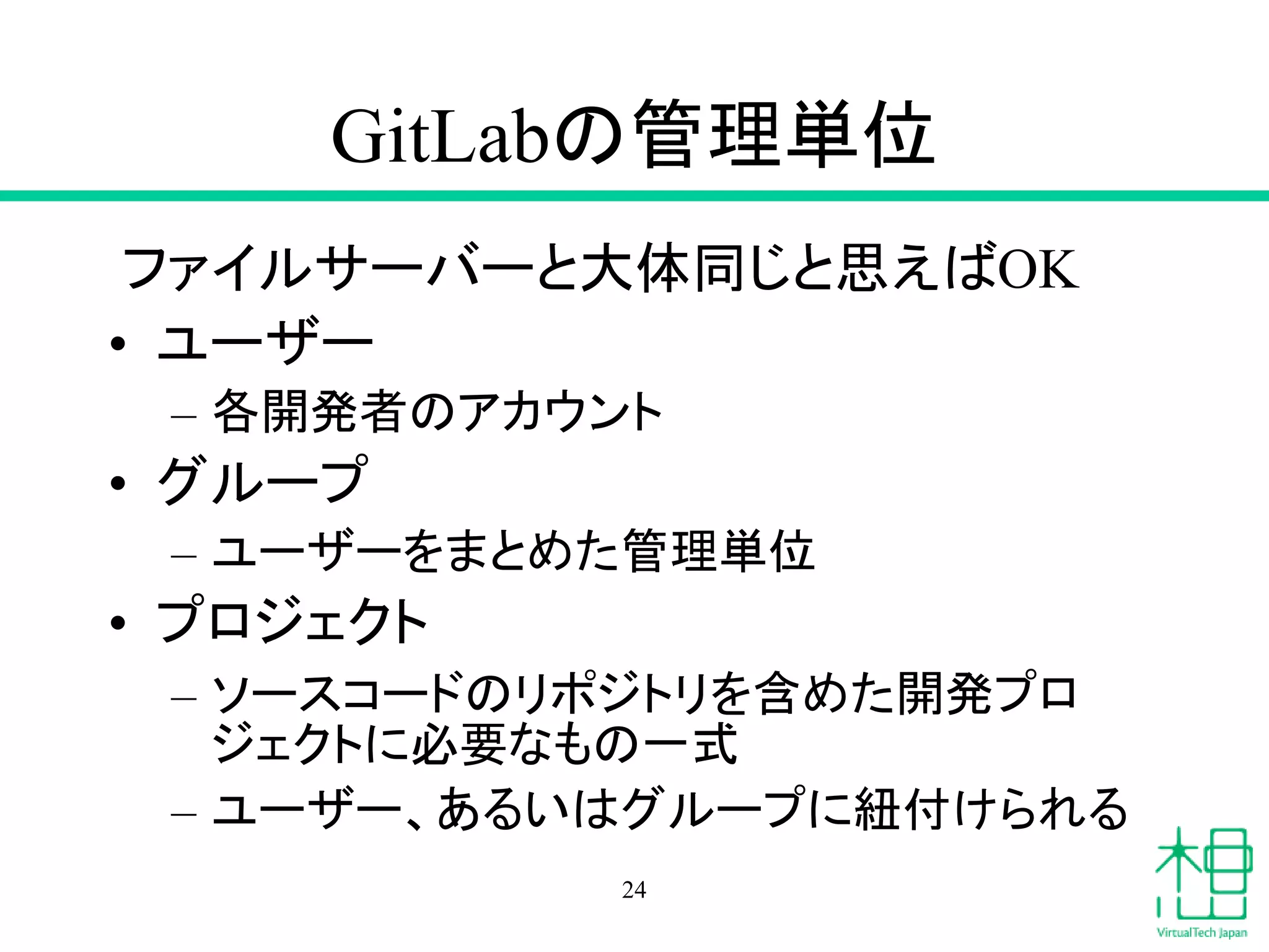 GitLabの管理単位
ファイルサーバーと大体同じと思えばOK
• ユーザー
– 各開発者のアカウント
• グループ
– ユーザーをまとめた管理単位
• プロジェクト
– ソースコードのリポジトリを含めた開発プロ
ジェクトに必要なもの一式
– ユーザー、あるいはグループに紐付けられる
24
 