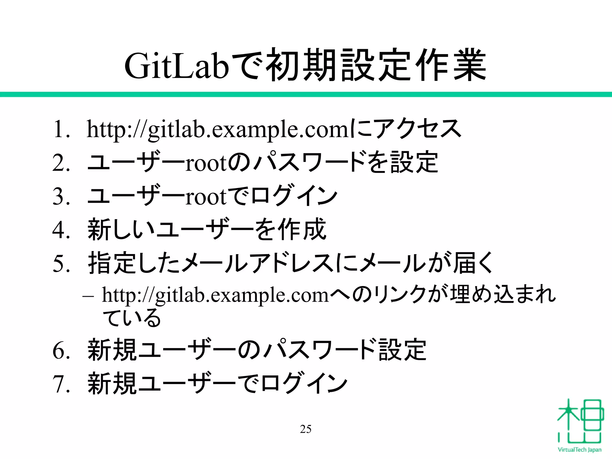 GitLabで初期設定作業
1. http://gitlab.example.comにアクセス
2. ユーザーrootのパスワードを設定
3. ユーザーrootでログイン
4. 新しいユーザーを作成
5. 指定したメールアドレスにメールが届く
– http://gitlab.example.comへのリンクが埋め込まれ
ている
6. 新規ユーザーのパスワード設定
7. 新規ユーザーでログイン
25
 
