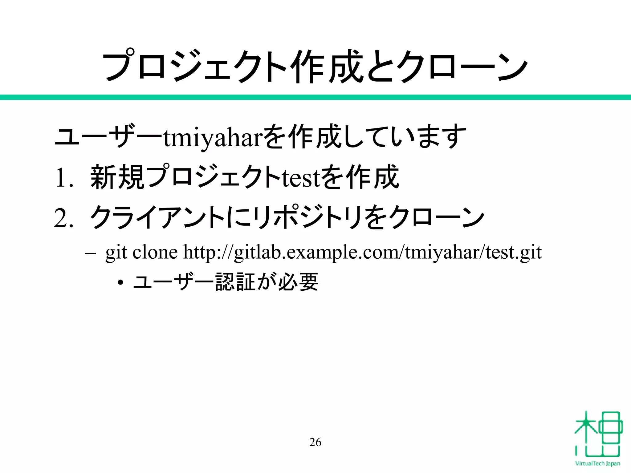 プロジェクト作成とクローン
ユーザーtmiyaharを作成しています
1. 新規プロジェクトtestを作成
2. クライアントにリポジトリをクローン
– git clone http://gitlab.example.com/tmiyahar/test.git
• ユーザー認証が必要
26
 