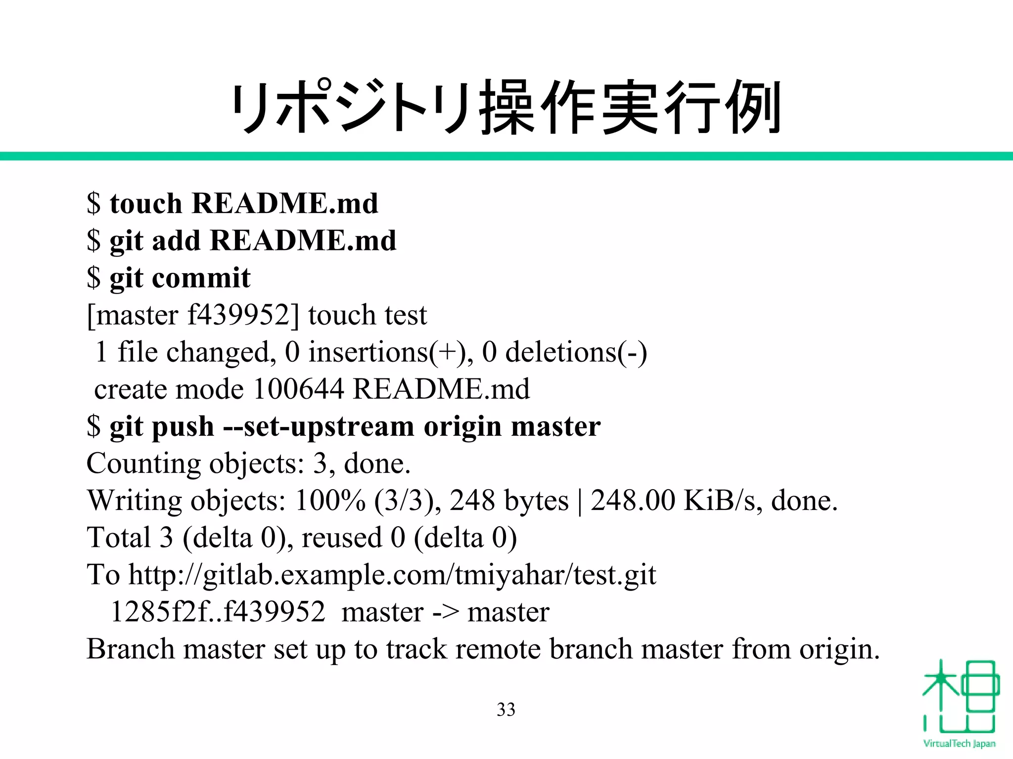 リポジトリ操作実行例
$ touch README.md
$ git add README.md
$ git commit
[master f439952] touch test
1 file changed, 0 insertions(+), 0 deletions(-)
create mode 100644 README.md
$ git push --set-upstream origin master
Counting objects: 3, done.
Writing objects: 100% (3/3), 248 bytes | 248.00 KiB/s, done.
Total 3 (delta 0), reused 0 (delta 0)
To http://gitlab.example.com/tmiyahar/test.git
1285f2f..f439952 master -> master
Branch master set up to track remote branch master from origin.
33
 