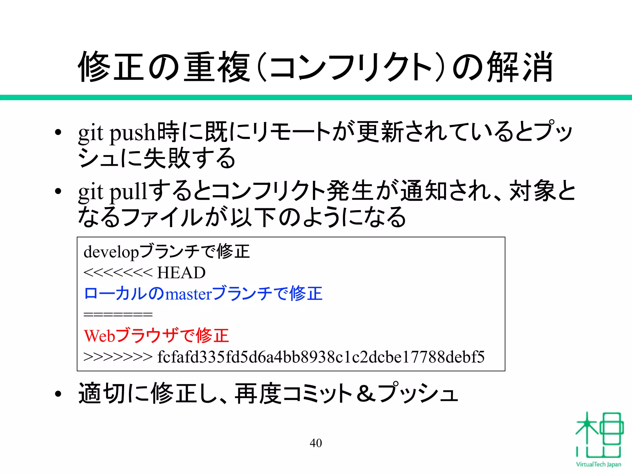 修正の重複（コンフリクト）の解消
• git push時に既にリモートが更新されているとプッ
シュに失敗する
• git pullするとコンフリクト発生が通知され、対象と
なるファイルが以下のようになる
• 適切に修正し、再度コミット＆プッシュ
40
developブランチで修正
<<<<<<< HEAD
ローカルのmasterブランチで修正
=======
Webブラウザで修正
>>>>>>> fcfafd335fd5d6a4bb8938c1c2dcbe17788debf5
 
