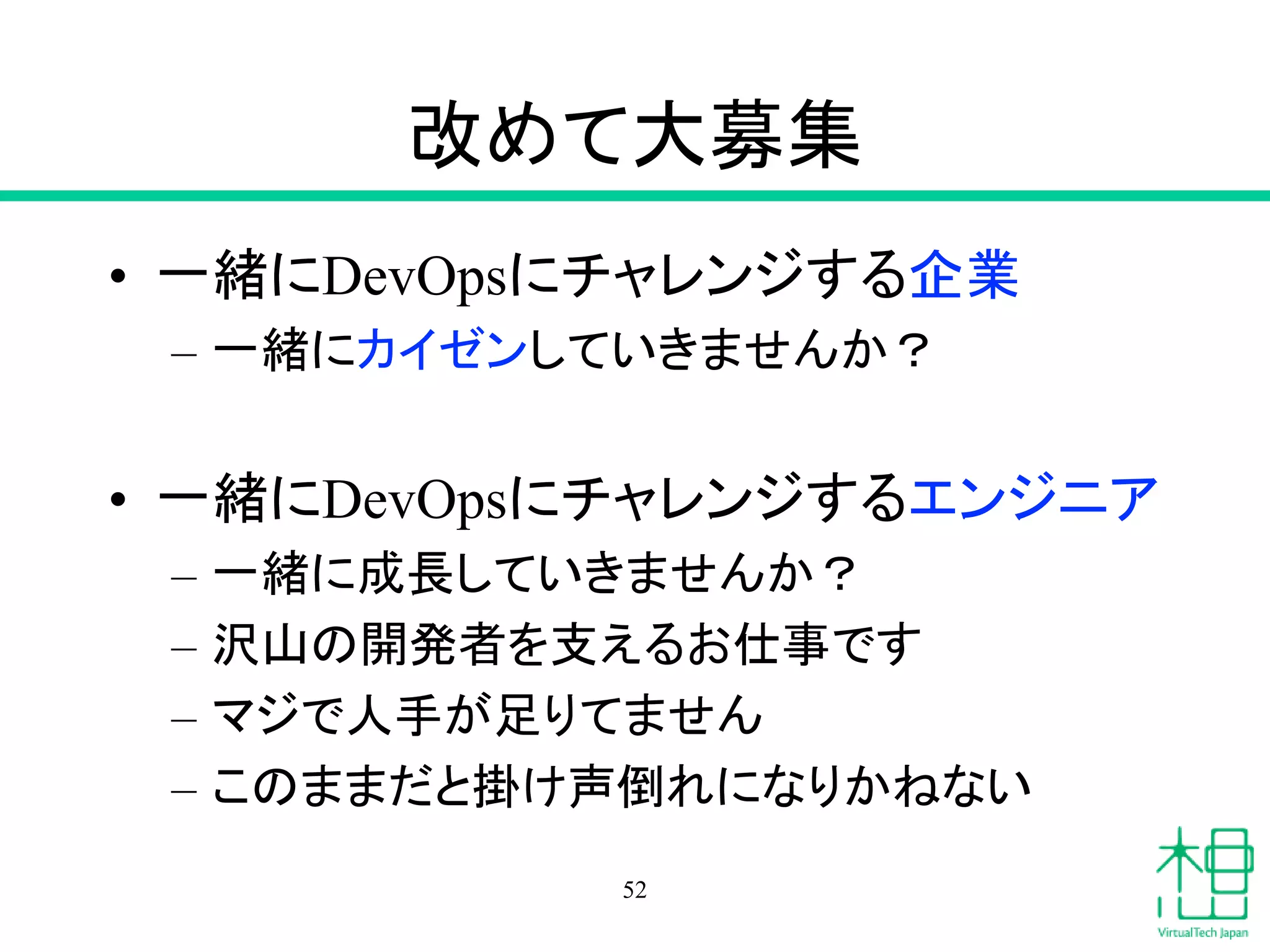 改めて大募集
• 一緒にDevOpsにチャレンジする企業
– 一緒にカイゼンしていきませんか？
• 一緒にDevOpsにチャレンジするエンジニア
– 一緒に成長していきませんか？
– 沢山の開発者を支えるお仕事です
– マジで人手が足りてません
– このままだと掛け声倒れになりかねない
52
 