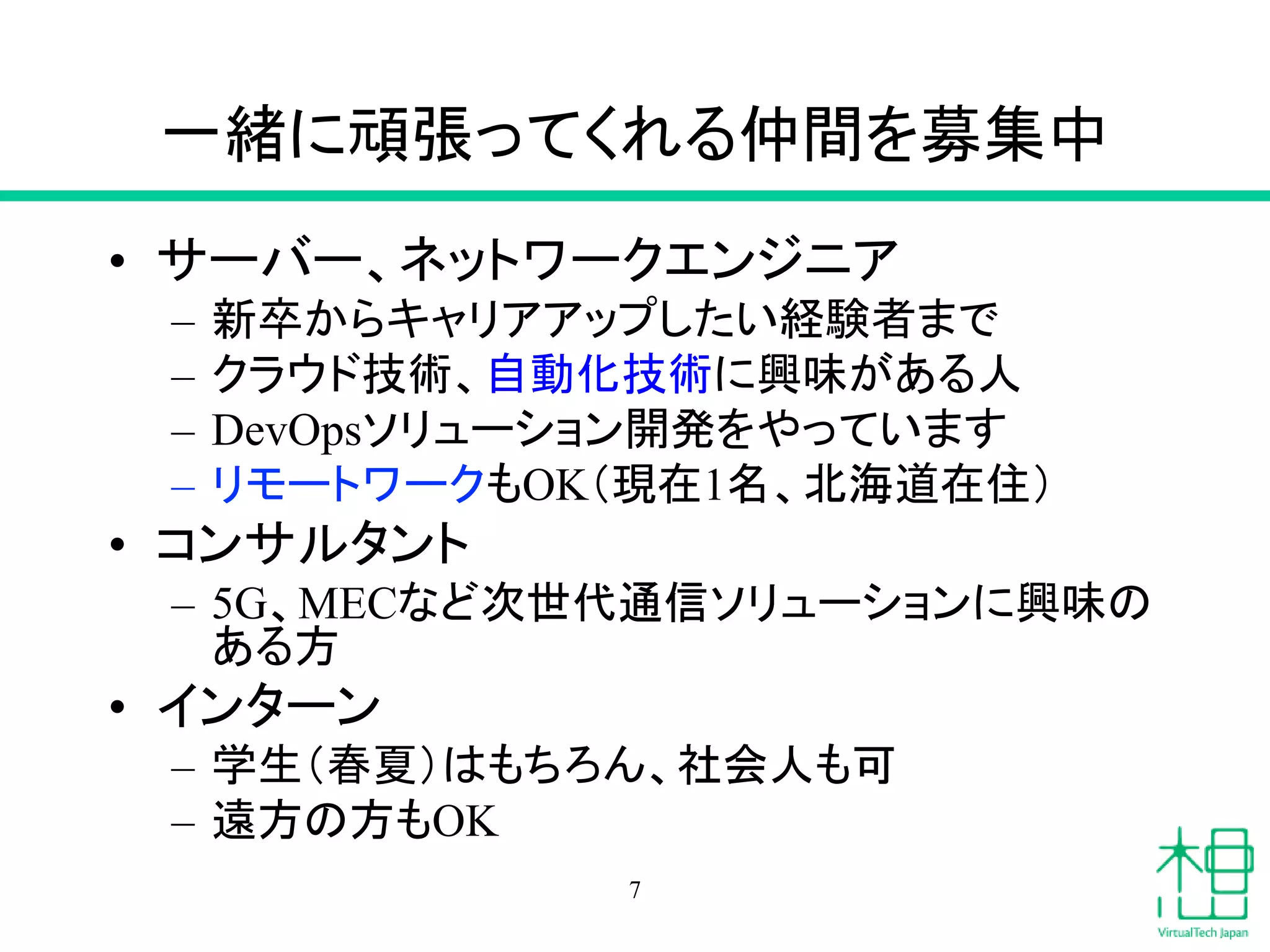 一緒に頑張ってくれる仲間を募集中
• サーバー、ネットワークエンジニア
– 新卒からキャリアアップしたい経験者まで
– クラウド技術、自動化技術に興味がある人
– DevOpsソリューション開発をやっています
– リモートワークもOK（現在1名、北海道在住）
• コンサルタント
– 5G、MECなど次世代通信ソリューションに興味の
ある方
• インターン
– 学生（春夏）はもちろん、社会人も可
– 遠方の方もOK
7
 