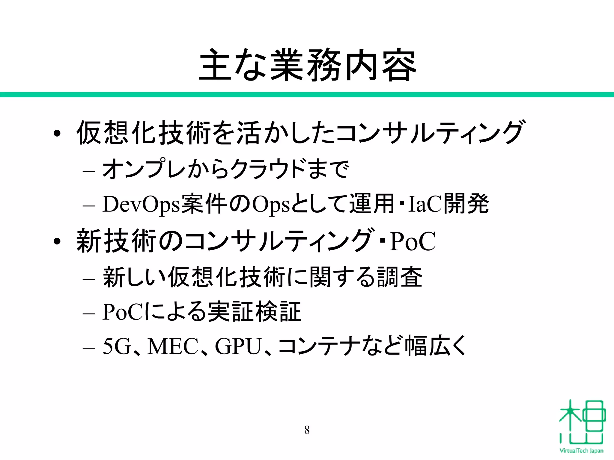 主な業務内容
• 仮想化技術を活かしたコンサルティング
– オンプレからクラウドまで
– DevOps案件のOpsとして運用・IaC開発
• 新技術のコンサルティング・PoC
– 新しい仮想化技術に関する調査
– PoCによる実証検証
– 5G、MEC、GPU、コンテナなど幅広く
8
 