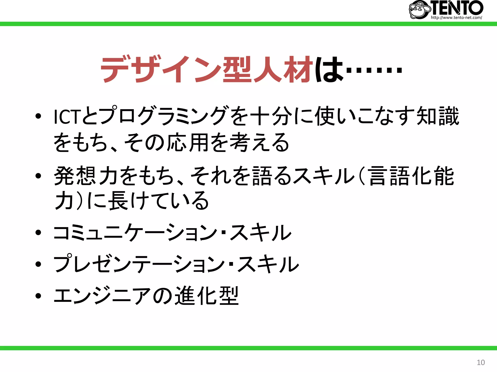 デザイン型人材は……
• ICTとプログラミングを十分に使いこなす知識
  をもち、その応用を考える
• 発想力をもち、それを語るスキル（言語化能
  力）に長けている
• コミュニケーション・スキル
• プレゼンテーション・スキル
• エンジニアの進化型

                           10
 