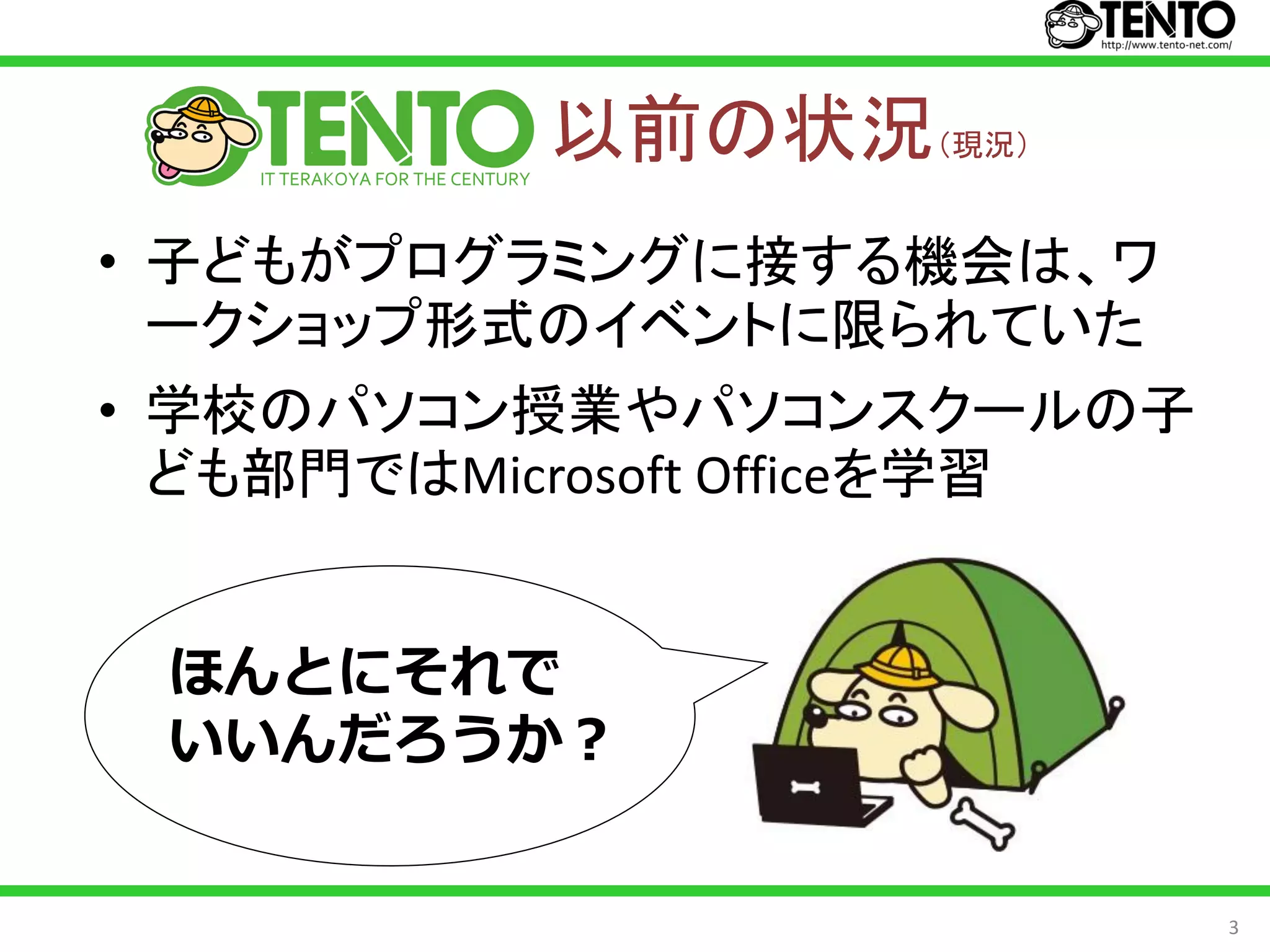 以前の状況（現況）
• 子どもがプログラミングに接する機会は、ワ
  ークショップ形式のイベントに限られていた
• 学校のパソコン授業やパソコンスクールの子
  ども部門ではMicrosoft Officeを学習


 ほんとにそれで
 いいんだろうか？


                              3
 