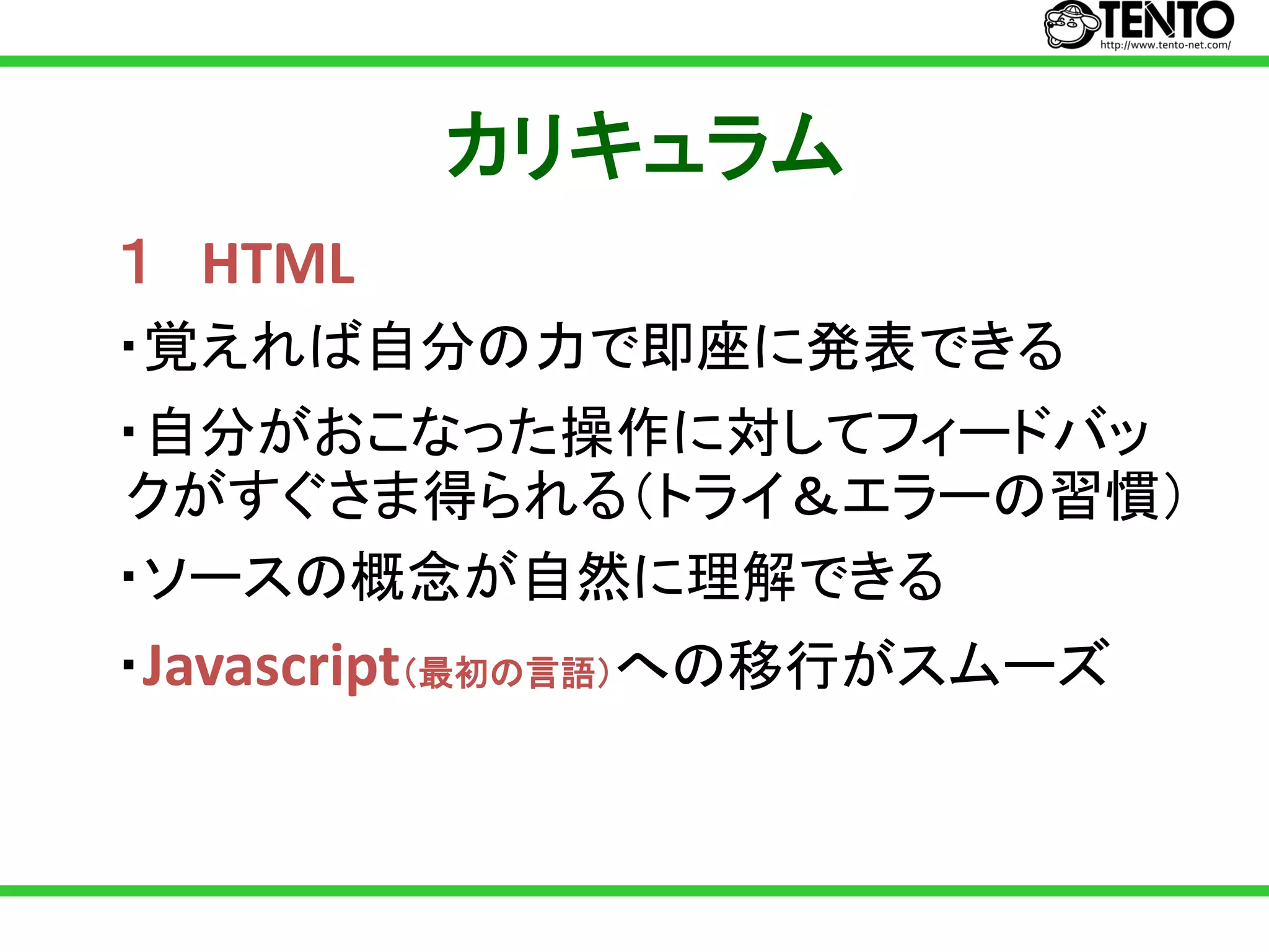 カリキュラム
１ HTML
・覚えれば自分の力で即座に発表できる
・自分がおこなった操作に対してフィードバッ
クがすぐさま得られる（トライ＆エラーの習慣）
・ソースの概念が自然に理解できる
・Javascript（最初の言語）への移行がスムーズ
 
