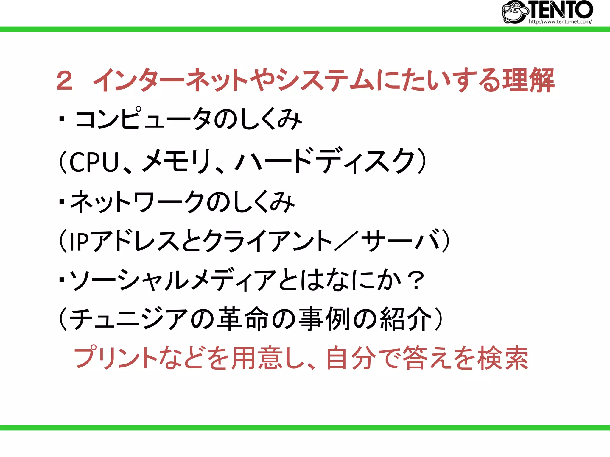 ２ インターネットやシステムにたいする理解
・ コンピュータのしくみ
（CPU、メモリ、ハードディスク）
・ネットワークのしくみ
（IPアドレスとクライアント／サーバ）
・ソーシャルメディアとはなにか？
（チュニジアの革命の事例の紹介）
  プリントなどを用意し、自分で答えを検索
 