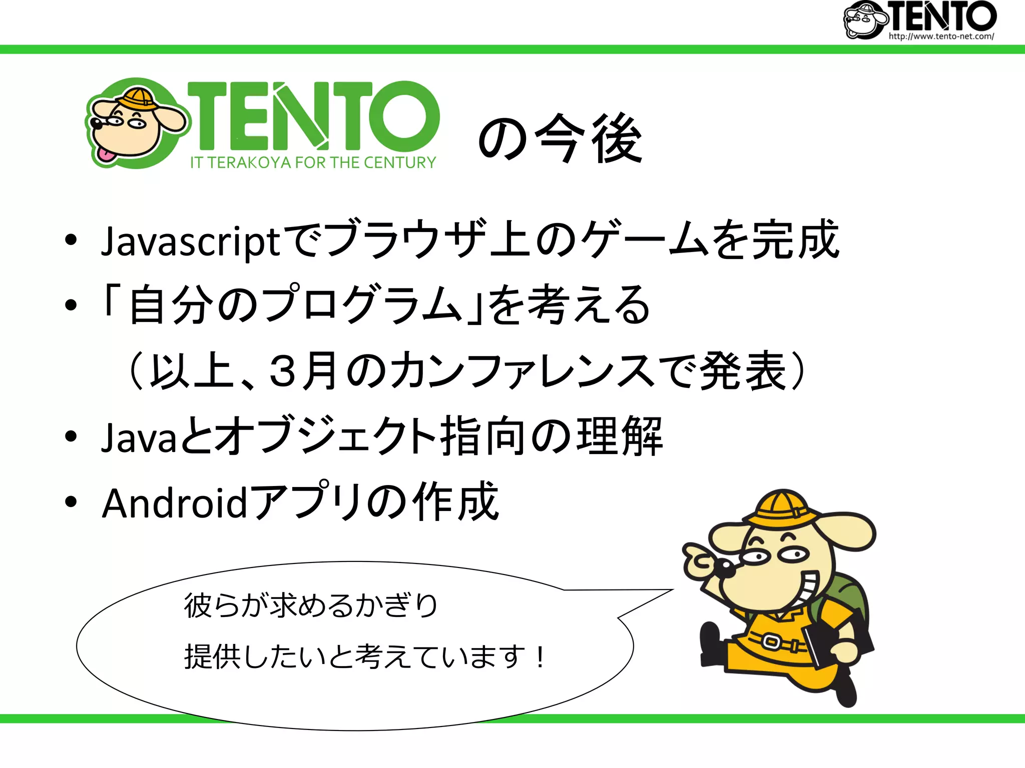 の今後
• Javascriptでブラウザ上のゲームを完成
• 「自分のプログラム」を考える
   （以上、３月のカンファレンスで発表）
• Javaとオブジェクト指向の理解
• Androidアプリの作成

   彼らが求めるかぎり
   提供したいと考えています！
 