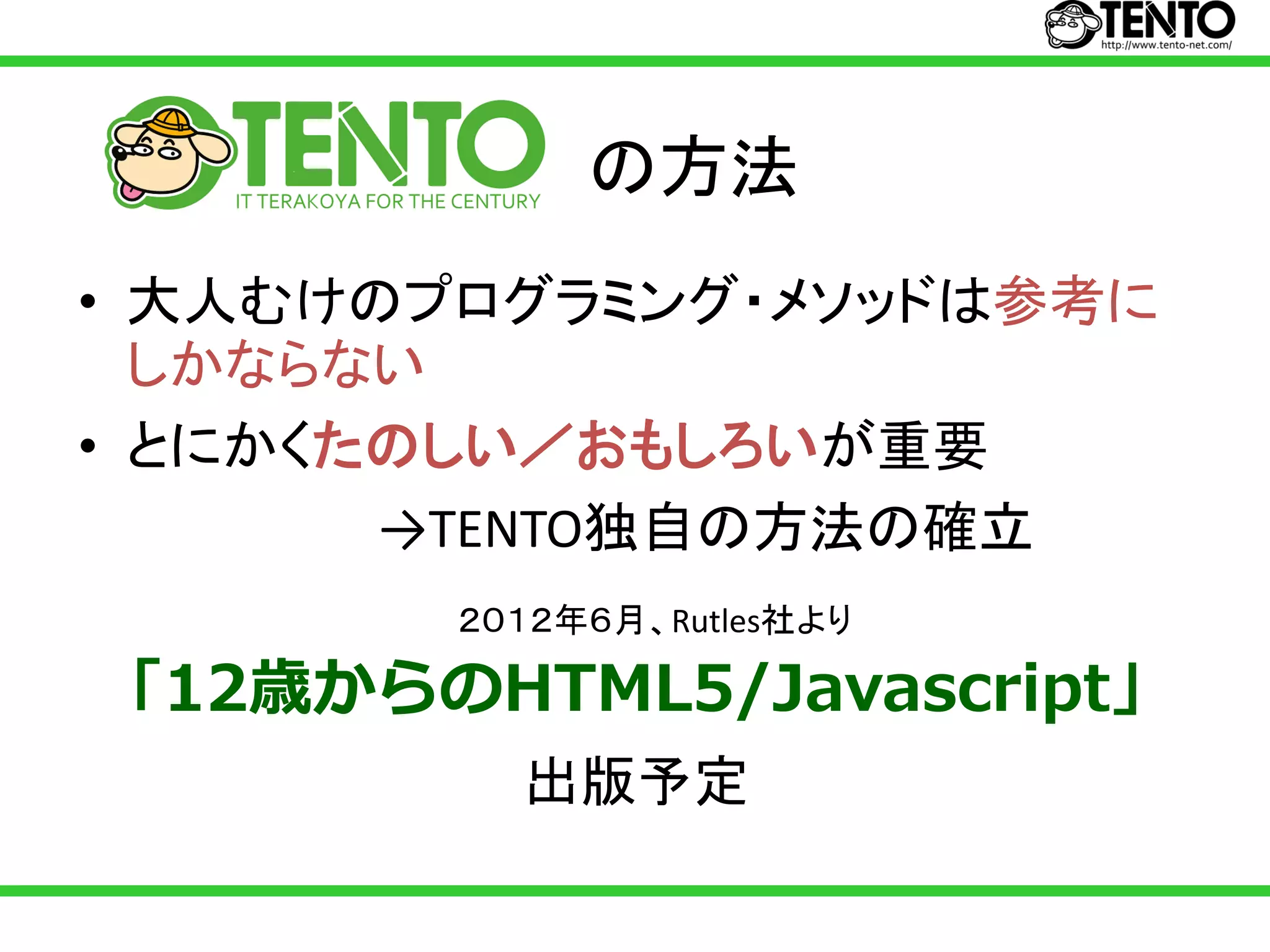 の方法
• 大人むけのプログラミング・メソッドは参考に
  しかならない
• とにかくたのしい／おもしろいが重要
       →TENTO独自の方法の確立
        ２０１２年６月、Rutles社より

「12歳からのHTML5/Javascript」
          出版予定
 