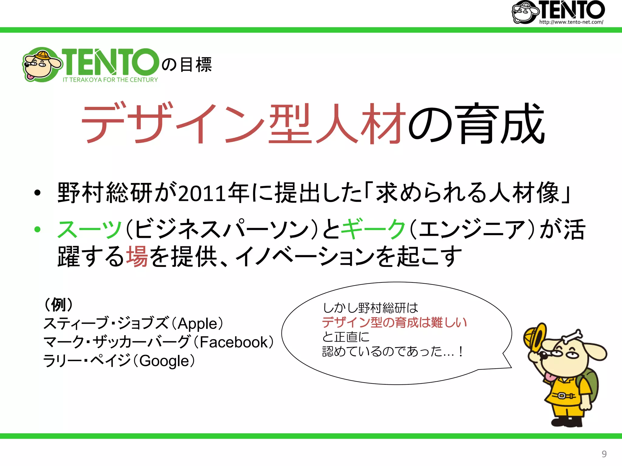 の目標



   デザイン型人材の育成
• 野村総研が2011年に提出した「求められる人材像」
• スーツ（ビジネスパーソン）とギーク（エンジニア）が活
  躍する場を提供、イノベーションを起こす
（例）                     しかし野村総研は
スティーブ・ジョブズ（Apple）           …
                        デザイン型の育成は難しい
                        と正直に
マーク・ザッカーバーグ（Facebook）
                        認めているのであった…！
ラリー・ペイジ（Google）




                                       9
 