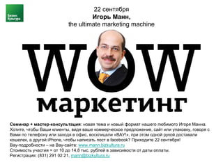 22 сентября
                                   Игорь Манн,
                          the ultimate marketing machine




Семинар + мастер-консультация: новая тема и новый формат нашего любимого Игоря Манна.
Хотите, чтобы Ваши клиенты, видя ваше коммерческое предложение, сайт или упаковку, говоря с
Вами по телефону или заходя в офис, восклицали «ВАУ!», при этом одной рукой доставали
кошелек, а другой iPhone, чтобы написать пост в facebook? Приходите 22 сентября!
Вау-подробности – на Вау-сайте: www.mann.bizkultura.ru
Стоимость участия = от 10 до 14,8 тыс. рублей в зависимости от даты оплаты.
Регистрация: (831) 291 02 21, mann@bizkultura.ru
 