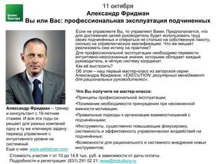 11 октября
                          Александр Фридман
        Вы или Вас: профессиональная эксплуатация подчиненных
                                Если не управляете Вы, то управляют Вами. Предполагается, что
                                для достижения целей руководитель будет использовать труд
                                своих подчинённых и опираться не столько на собственную пахоту,
                                сколько на управленческую квалификацию. Что же мешает
                                реализовать сию истину на практике?
                                Для профессиональной эксплуатации необходимо перевести
                                интуитивно-неосознанные знания, которыми обладает каждый
                                руководитель, в чёткую систему координат.
                                Как её выстроить?
                                Об этом – наш первый мастер-класс из авторской серии
                                Александра Фридмана: «EXECUTION: регулярный менеджмент
                                для рациональных руководителей».

                                Что Вы получите на мастер-классе:
                                •Принципы профессиональной эксплуатации;
                                •Понимание необходимости принуждения при несомненной
Александр Фридман – тренер      важности мотивации;
и консультант с 19-летним       •Правильные подходы к организации взаимоотношений с
стажем. И все эти годы он       подчинёнными;
решает для разных компаний
                                •Инструменты, существенно повышающие фокусировку,
одну и ту же ключевую задачу:
                                системность и эффективность управленческих воздействий на
перевод управления с
                                подчинённых;
интуитивного уровня на
системный.                      •Возможности для рационального и системного внедрения новых
Еще о нем: www.asfridman.com    инструментов;
 Стоимость участия = от 10 до 14,8 тыс. руб. в зависимости от даты оплаты.
 Подробности и регистрация: (831) 291 02 21; wow@bizkultura.ru
 