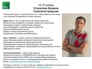 14-15 ноября
                                  Станислав Кузавов
                                  Стратегия прорыва
Уникальный проект, созданный для того, чтобы вывести участников
и их компании на радикально новый уровень.

Будет все то, на что нам всегда так трудно решиться:
Выход из зоны комфорта и за рамки привычного мышления;
Повышение ставок и подключение интуиции;
Снятие барьеров и создание новых горизонтов;
Принятие амбициозных целей;
Выбор в пользу агрессивного роста;
Управление в условиях нестабильности.

Цель тренинга – создать чувство неудовлетворенности
существующими результатами для увеличения внутренней
мотивации на достижение сверх-результатов;
Сформировать навыки по раскрепощению мышления для
концентрации на прорыве; сфокусироваться на достижении личных
амбициозных целей.

Станислав Кузавов – наша новая находка.
Авторитетный портал «TRAININGS.RU» присудил ему звание:
«Лучший тренер России 2006 года по опросу HR-менеджеров».
Но мы его ценим не за это, а за владение волшебным пенделем.
Видео: www.staskuzavov.com/media/video/all
Стоимость участия = от 15 до 19,8 тыс. рублей в зависимости от даты оплаты.
Подробности и запись: (831) 291 02 21; wow@bizkultura.ru
 