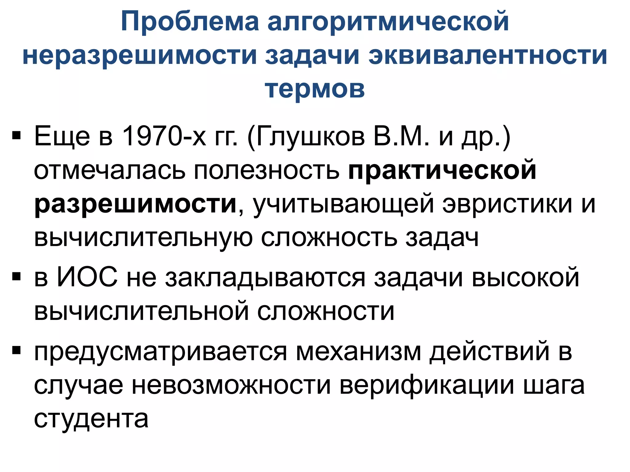 Проблема алгоритмической
неразрешимости задачи эквивалентности
               термов
 Еще в 1970-х гг. (Глушков В.М. и др.)
  отмечалась полезность практической
  разрешимости, учитывающей эвристики и
  вычислительную сложность задач
 в ИОС не закладываются задачи высокой
  вычислительной сложности
 предусматривается механизм действий в
  случае невозможности верификации шага
  студента
 