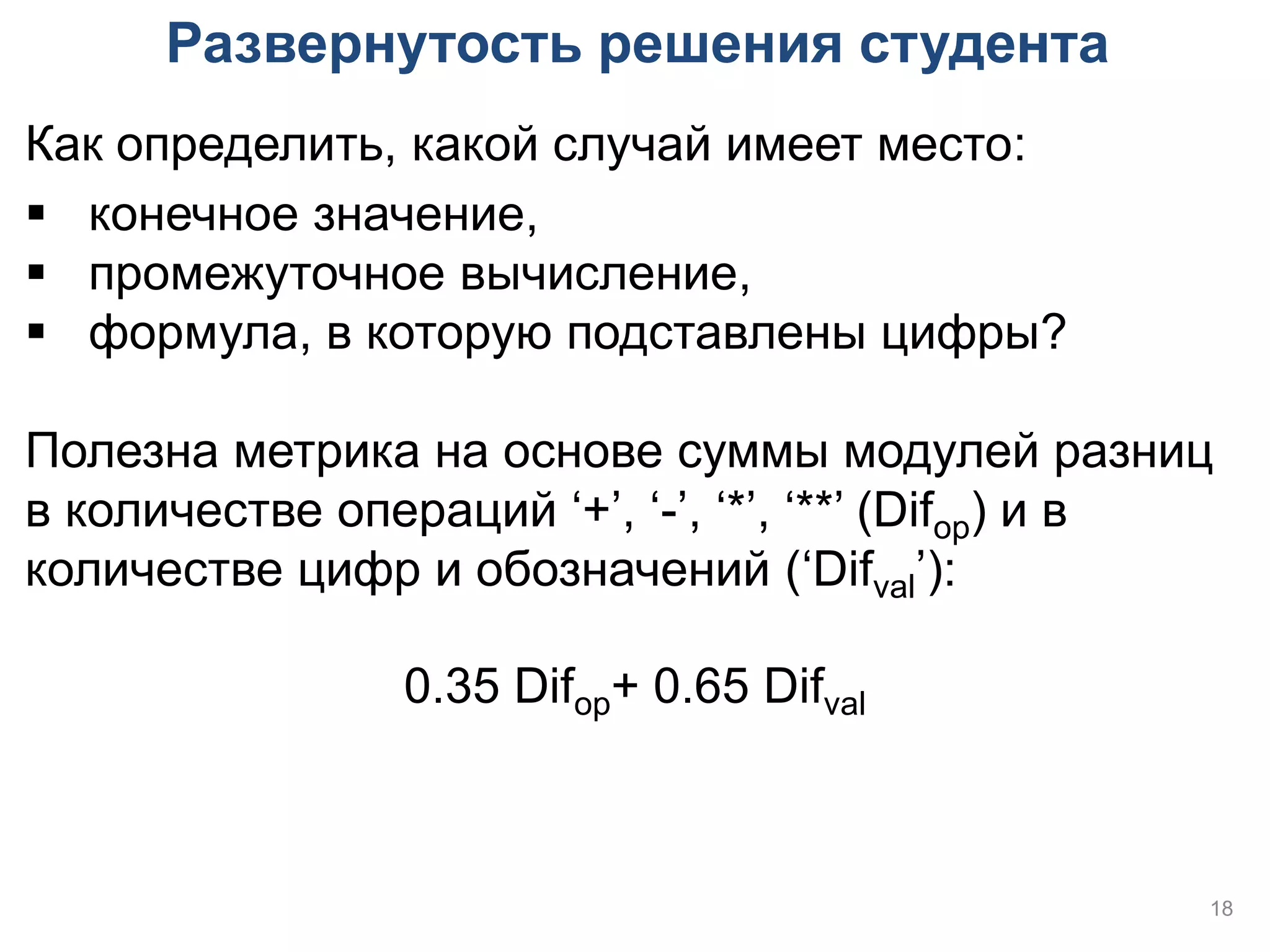 Развернутость решения студента
Как определить, какой случай имеет место:
 конечное значение,
 промежуточное вычисление,
 формула, в которую подставлены цифры?

Полезна метрика на основе суммы модулей разниц
в количестве операций ‘+’, ‘-’, ‘*’, ‘**’ (Difop) и в
количестве цифр и обозначений (‘Difval’):

                0.35 Difop+ 0.65 Difval



                                                    18
 