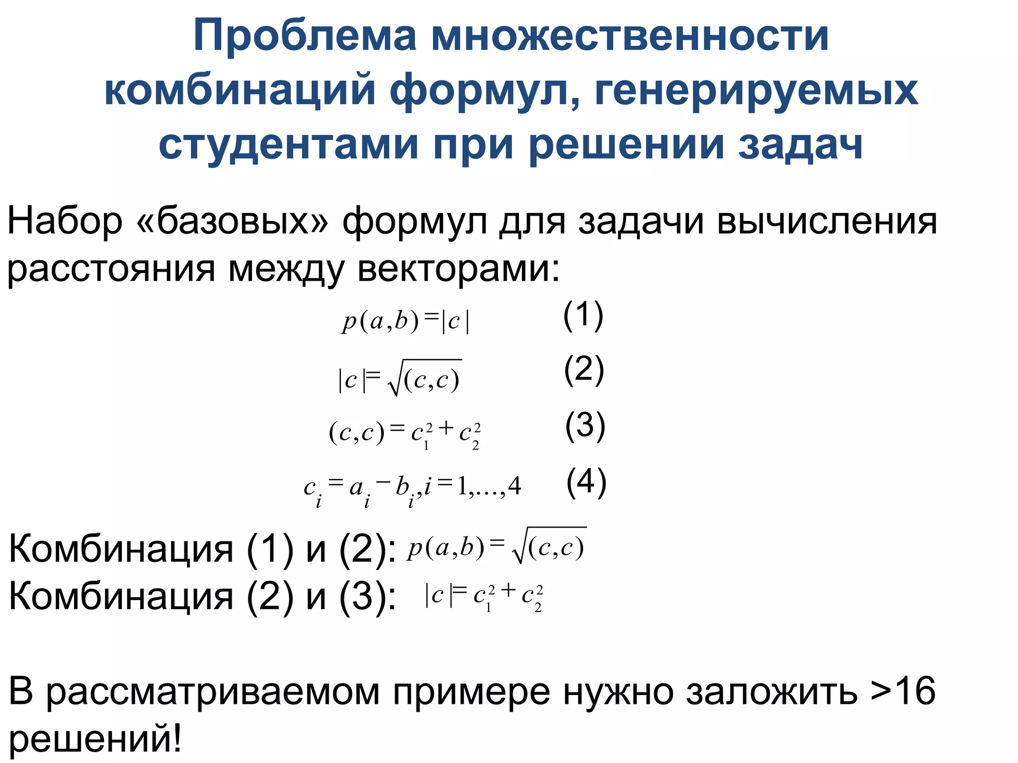 Проблема множественности
      комбинаций формул, генерируемых
        студентами при решении задач
Набор «базовых» формул для задачи вычисления
расстояния между векторами:
                      p(a,b) |c |           (1)
                     |c | (c,c)             (2)
                    (c,c)  c12  c2
                                   2         (3)
                  ci  ai  bi ,i 1,...,4   (4)

Комбинация (1) и (2): p(a,b)  (c,c)
Комбинация (2) и (3): |c | c12  c22

В рассматриваемом примере нужно заложить >16
решений!
 