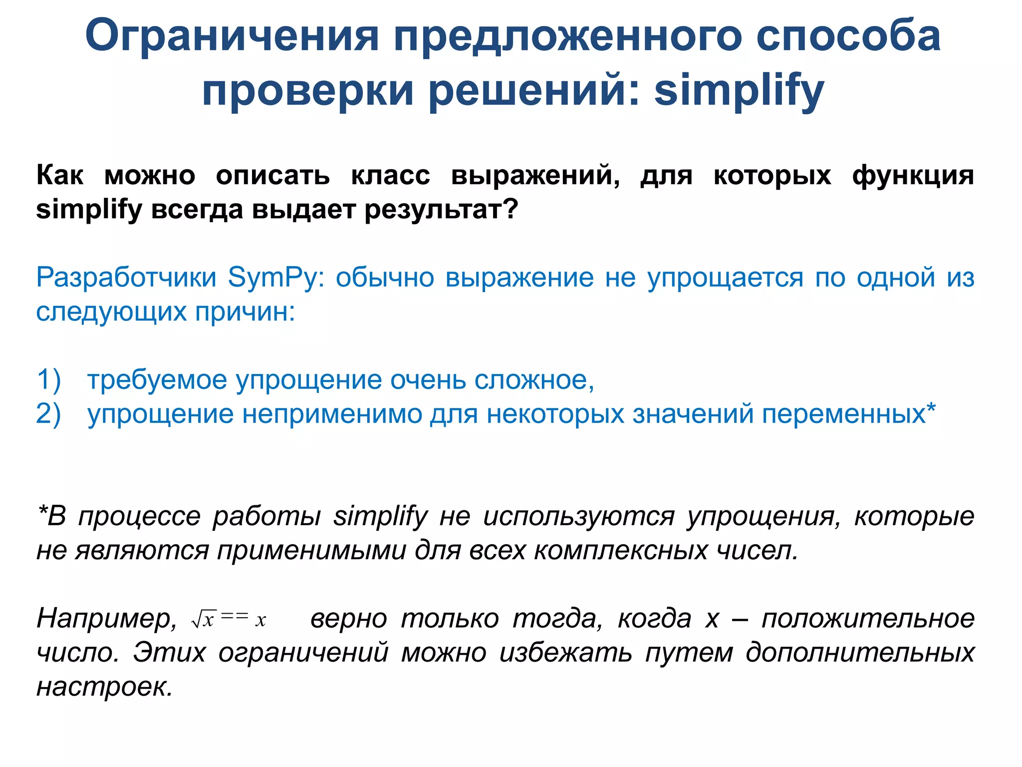 Ограничения предложенного способа
       проверки решений: simplify
Как можно описать класс выражений, для которых функция
simplify всегда выдает результат?

Разработчики SymPy: обычно выражение не упрощается по одной из
следующих причин:

1) требуемое упрощение очень сложное,
2) упрощение неприменимо для некоторых значений переменных*


*В процессе работы simplify не используются упрощения, которые
не являются применимыми для всех комплексных чисел.

Например, x  x верно только тогда, когда x – положительное
число. Этих ограничений можно избежать путем дополнительных
настроек.
 