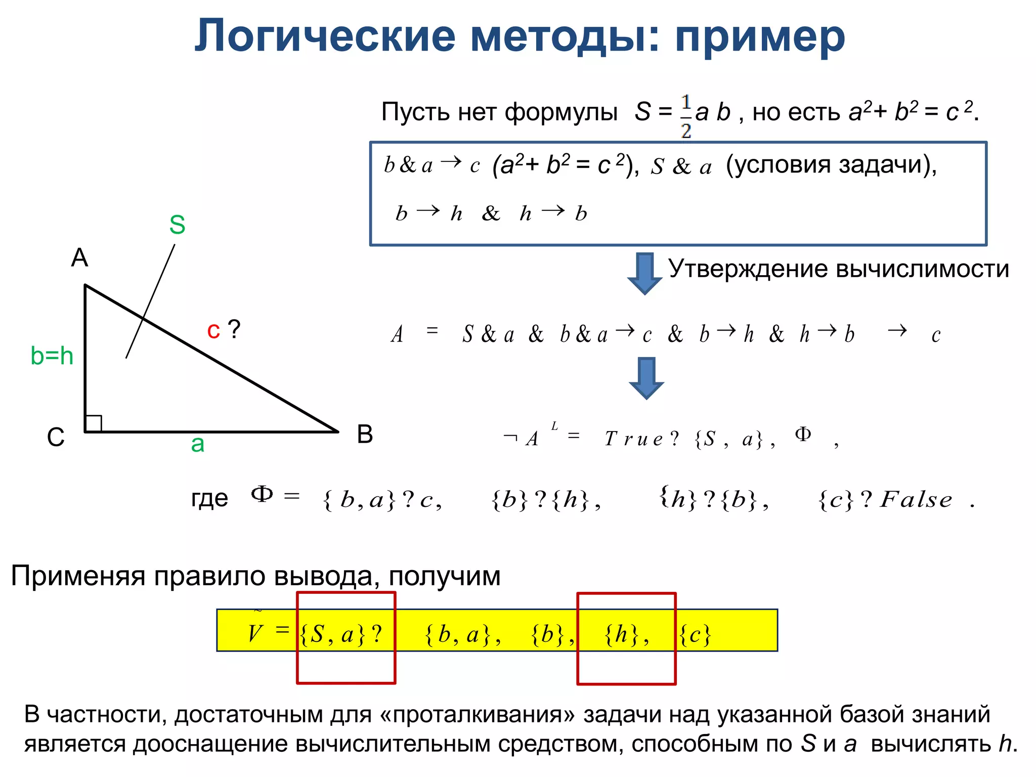 Логические методы: пример
                                     Пусть нет формулы S = a b , но есть a2+ b2 = с 2.

                                     b & a  c (a2+ b2 = с 2), S & a (условия задачи),

           S                         b  h  & h  b
      А                                                                 Утверждение вычислимости

                   c?                  A  S & a & b & a  c  & b  h  & h  b  c
 b=h


                                 В                A         T r u e ? {S , a} ,   ,
                                                         L
  С            a

               где   { b, a}? c,           {b}?{h},            h}?{b},        {c}? False  .

Применяя правило вывода, получим
                        ~
                        V  {S , a}?    { b, a},   {b}, {h}, {c} 

В частности, достаточным для «проталкивания» задачи над указанной базой знаний
является дооснащение вычислительным средством, способным по S и a вычислять h.
 