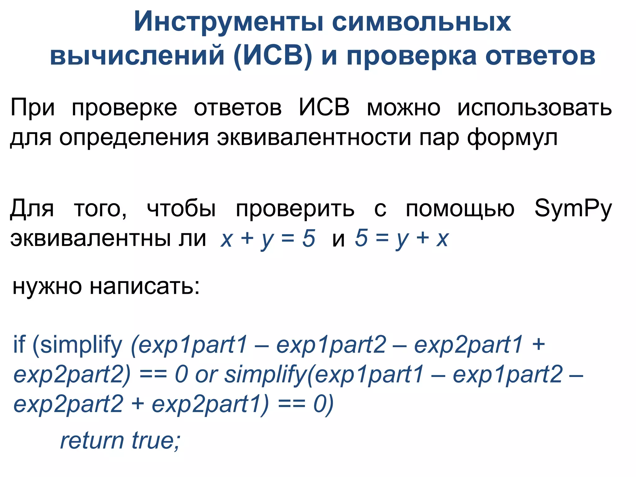 Инструменты символьных
   вычислений (ИСВ) и проверка ответов
При проверке ответов ИСВ можно использовать
для определения эквивалентности пар формул

Для того, чтобы проверить с помощью SymPy
эквивалентны ли x + y = 5 и 5 = y + x
нужно написать:

if (simplify (exp1part1 – exp1part2 – exp2part1 +
exp2part2) == 0 or simplify(exp1part1 – exp1part2 –
exp2part2 + exp2part1) == 0)
      return true;
 