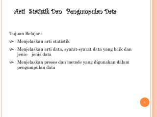 1
Arti Statistik Dan Pengumpulan Data
Tujuan Belajar :
 Menjelaskan arti statistik
 Menjelaskan arti data, syarat-syarat data yang baik dan
jenis- jenis data
 Menjelaskan proses dan metode yang digunakan dalam
pengumpulan data
 