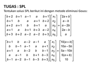 TUGAS : SPL
Tentukan solusi SPL berikut ini dengan metode eliminasi Gouss:


























































a
ba
ba
ba
ba
x
x
x
x
x
baabb
abbaa
abbaa
baabb
baabb
2
2
2
32223
2311
112
211
1112
5
4
3
2
1


























































10
)(5
105
510
)(10
33121
311
121
111
121
5
4
3
2
1
ba
ba
ba
ba
x
x
x
x
x
bbbab
bbbaa
bbbaa
aaabb
aaabb
 