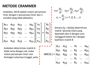 METODE CRAMMER
Andaikan, AX=B adalah sistem persamaan
linier dengan n persamaan linier dan n
variabel yang tidak diketahui,

















































nnnnnnn
n
n
n
b
b
b
b
x
x
x
x
aaaa
aaaa
aaaa
aaaa
......
...
...............
...
...
...
3
2
1
3
2
1
321
3333231
2232221
1131211
n...,3,2,1,i;
;;; 3
3
2
2
1
1


D
D
x
D
D
x
D
D
x
D
D
x
i
i
dimana Di = det(Ai) determinan
matrik berordo (nxn) yang
diperoleh dari A dengan cara
mengganti kolom ke-i dengan
koefisien matrik B
nnnnn
i
n
n
n
i
abaa
b
abaa
abaa
abaa
A
......
...............
......
......
......
)det(
21
333231
222221
111211

Andaikan determinan matrik A
tidak sama dengan nol, maka
sistem persamaan linier non
homogen solusinya tunggal, yaitu
 