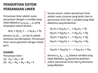 PENGERTIAN SISTEM
PERSAMAAN LINIER
Persamaan linier adalah suatu
persamaan dengan n variabel yang
tidak diketahui x1,x2,x3…., xn yang
dinyatakan dalam bentuk :
dimana a1,a2, …, an dan b adalah
kontanta real (kompleks). Persamaan
linier secara geometri dengan istilah
garis.
Contoh
Persamaan linier :
(1). 2x1 + 4x2 = 10
(2). 2x1 – 4x2 + 3x3 + 4x4 = 5
12211 ... bxaxaxa nn 
Secara umum, sistem persamaan linier
adalah suatu susunan yang terdiri dari m
persamaan linier dan n variabel yang tidak
diketahui yang berbentuk :
dimana x1, x2, …, xn disebut variabel yang
tidak diketahui, aij konstanta koefisien
sistem persamaan linier dan bj konstanta
yang diketahui
mnmnmm
nn
nn
nn
nn
bxaxaxa
bxaxaxa
bxaxaxa
bxaxaxa
bxaxaxa





...
..................................................
...
...
...
...
2211
44242141
33232131
22222121
11212111
 