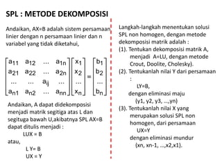 SPL : METODE DEKOMPOSISI
Andaikan, AX=B adalah sistem persamaan
linier dengan n persamaan linier dan n
variabel yang tidak diketahui,





































n
2
1
n
2
1
nnn2n1
ij
2n2221
1n1211
b
...
b
b
x
...
x
x
a...aa
...a......
a...aa
a...aa
Andaikan, A dapat didekomposisi
menjadi matrik segitiga atas L dan
segituga bawah U,akibatnya SPL AX=B
dapat ditulis menjadi :
LUX = B
atau,
L Y= B
UX = Y
Langkah-langkah menentukan solusi
SPL non homogen, dengan metode
dekomposisi matrik adalah :
(1). Tentukan dekomposisi matrik A,
menjadi A=LU, dengan metode
Crout, Doolite, Cholesky).
(2). Tentukanlah nilai Y dari persamaan
:
LY=B,
dengan eliminasi maju
(y1, y2, y3, …,yn)
(3). Tentukanlah nilai X yang
merupakan solusi SPL non
homogen, dari persamaan
UX=Y
dengan eliminasi mundur
(xn, xn-1, …,x2,x1).
 