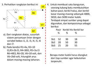 R1
R2
R3
R3
R6
R4 R5
3. Perhatikan rangkaian berikut ini
R5
R6
R7
V6
V7
a). Dari rangkaian diatas, susunlah
sistem persamaan linier dengan
variabel bebas i1, i2, i3, i4, i5, i6
dan i7.
b). Pada kondisi R1=4a, R2=10
,R3=2b , R4=30, R5=3a 
R6=40, R6=20, V6=10 volt, dan
V6=2b0 volt, hitunglah arus
dalam masing-masing tahanan.
4. Untuk membuat satu bangunan,
seorang tukang batu membutuhkan
bahan pasir, kerikil halus, dan kerikil
kasar masing-masing sebanyak 4800,
5810, dan 5690 meter kubik.
Terdapat empat sumber yang dapat
digunakan, dan komposisinya sebagai
berikut
Pasir Kerikil hls Kerikil ksr
% % %
-------------------------------------------
Sb1 52 30 18
Sb2 20 50 30
Sb3 25 20 55
------------------------------------------
Berapa meter kubik harus diangkut
dari tiap sumber agar kebutuhan
terpenuhi.
 