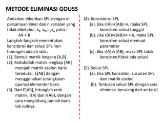 METODE ELIMINASI GOUSS
Andaikan diberikan SPL dengan m
persamaan linier dan n variabel yang
tidak diketahui, x1, x2,…,xn yaitu :
AX = B
Langkah-langkah menentukan
konsitensi dan solusi SPL non
homogen adalah sbb :
(1). Bentuk matrik lengkap [A,B]
(2). Reduksilah matrik lengkap [AB]
menjadi matrik eselon baris
tereduksi, E[AB] dengan
menggunakan serangkaian
operasi elementer baris
(3). Dari E[AB], hitunglah rank
matrik, r(A) dan r(AB), dengan
cara menghitung jumlah baris
tak nolnya.
(4). Konsistensi SPL
(a). Jika r(A)=r(AB)=n, maka SPL
konsisten solusi tunggal
(b). Jika r(A)=r(AB)=r < n, maka SPL
konsisten solusi memuat
parameter
(c). Jika r(A)r(AB), maka SPL tidak
konsisten/tidak ada solusi
(5). Solusi SPL
(a). Jika SPL konsisten, susunan SPL
dari matrik eselon
(b). Tentukan solusi SPL dengan cara
eliminasi berulang dari xn ke x1
 