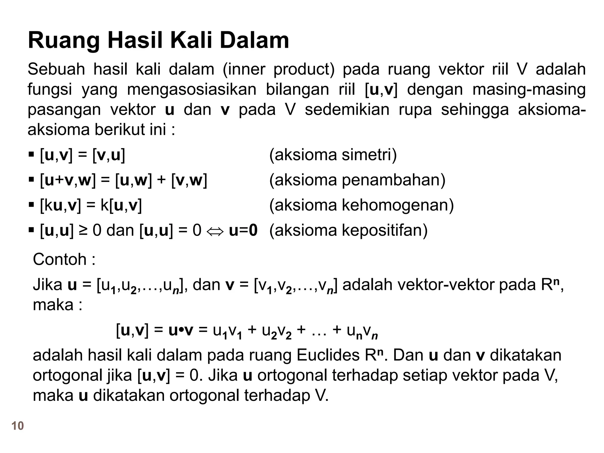 10
Ruang Hasil Kali Dalam
Sebuah hasil kali dalam (inner product) pada ruang vektor riil V adalah
fungsi yang mengasosiasikan bilangan riil [u,v] dengan masing-masing
pasangan vektor u dan v pada V sedemikian rupa sehingga aksioma-
aksioma berikut ini :
 [u,v] = [v,u] (aksioma simetri)
 [u+v,w] = [u,w] + [v,w] (aksioma penambahan)
 [ku,v] = k[u,v] (aksioma kehomogenan)
 [u,u] ≥ 0 dan [u,u] = 0  u=0 (aksioma kepositifan)
Contoh :
Jika u = [u1,u2,…,un], dan v = [v1,v2,…,vn] adalah vektor-vektor pada Rn,
maka :
[u,v] = u•v = u1v1 + u2v2 + … + unvn
adalah hasil kali dalam pada ruang Euclides Rn. Dan u dan v dikatakan
ortogonal jika [u,v] = 0. Jika u ortogonal terhadap setiap vektor pada V,
maka u dikatakan ortogonal terhadap V.
 