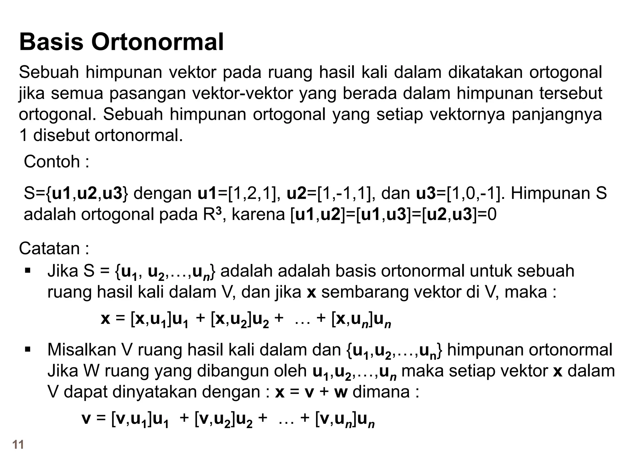 11
Basis Ortonormal
Sebuah himpunan vektor pada ruang hasil kali dalam dikatakan ortogonal
jika semua pasangan vektor-vektor yang berada dalam himpunan tersebut
ortogonal. Sebuah himpunan ortogonal yang setiap vektornya panjangnya
1 disebut ortonormal.
Contoh :
S={u1,u2,u3} dengan u1=[1,2,1], u2=[1,-1,1], dan u3=[1,0,-1]. Himpunan S
adalah ortogonal pada R3, karena [u1,u2]=[u1,u3]=[u2,u3]=0
Catatan :
 Jika S = {u1, u2,…,un} adalah adalah basis ortonormal untuk sebuah
ruang hasil kali dalam V, dan jika x sembarang vektor di V, maka :
x = [x,u1]u1 + [x,u2]u2 + … + [x,un]un
 Misalkan V ruang hasil kali dalam dan {u1,u2,…,un} himpunan ortonormal
Jika W ruang yang dibangun oleh u1,u2,…,un maka setiap vektor x dalam
V dapat dinyatakan dengan : x = v + w dimana :
v = [v,u1]u1 + [v,u2]u2 + … + [v,un]un
 