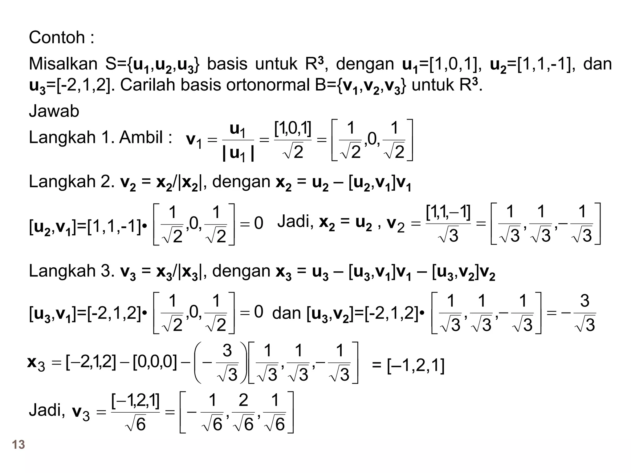 13
Contoh :
Misalkan S={u1,u2,u3} basis untuk R3, dengan u1=[1,0,1], u2=[1,1,-1], dan
u3=[-2,1,2]. Carilah basis ortonormal B={v1,v2,v3} untuk R3.
Jawab
Langkah 1. Ambil :





2
1
,0,
2
1
2
]1,0,1[
1
1
1
|u|
u
v
Langkah 2. v2 = x2/|x2|, dengan x2 = u2 – [u2,v1]v1
[u2,v1]=[1,1,-1]• 0
2
1
,0,
2
1











3
1
,
3
1
,
3
1
3
]1,1,1[
2v
Langkah 3. v3 = x3/|x3|, dengan x3 = u3 – [u3,v1]v1 – [u3,v2]v2
[u3,v1]=[-2,1,2]•
Jadi, x2 = u2 ,
0
2
1
,0,
2
1




3
3
3
1
,
3
1
,
3
1




dan [u3,v2]=[-2,1,2]•











3
1
,
3
1
,
3
1
3
3
]0,0,0[]2,1,2[3x = [–1,2,1]
Jadi,







6
1
,
6
2
,
6
1
6
]1,2,1[
3v
 