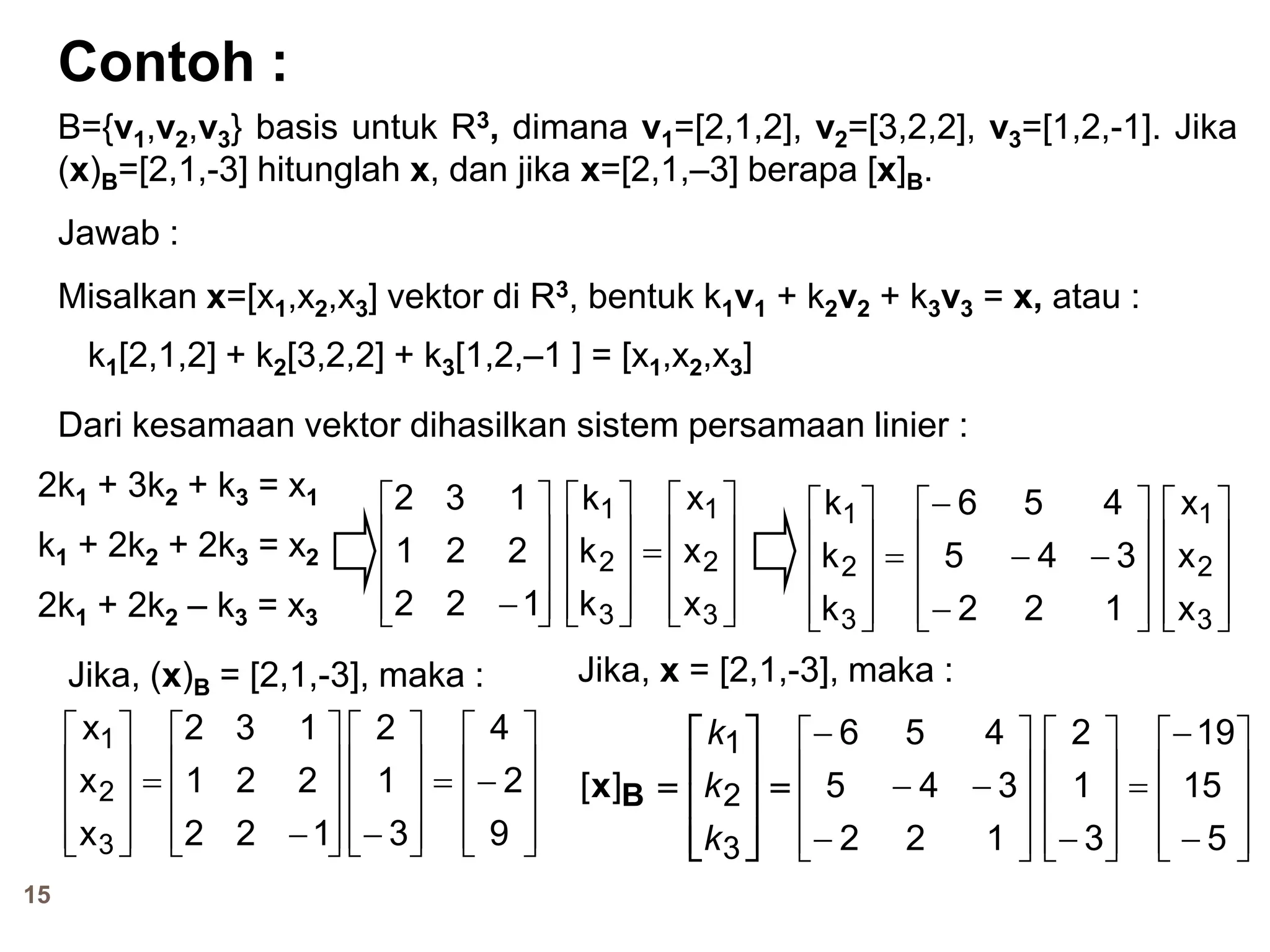 15
Contoh :
B={v1,v2,v3} basis untuk R3, dimana v1=[2,1,2], v2=[3,2,2], v3=[1,2,-1]. Jika
(x)B=[2,1,-3] hitunglah x, dan jika x=[2,1,–3] berapa [x]B.
Jawab :
Misalkan x=[x1,x2,x3] vektor di R3, bentuk k1v1 + k2v2 + k3v3 = x, atau :
k1[2,1,2] + k2[3,2,2] + k3[1,2,–1 ] = [x1,x2,x3]
Dari kesamaan vektor dihasilkan sistem persamaan linier :
2k1 + 3k2 + k3 = x1
k1 + 2k2 + 2k3 = x2
2k1 + 2k2 – k3 = x3 









122
221
132











3
2
1
k
k
k










3
2
1
x
x
x











3
2
1
k
k
k










3
2
1
x
x
x













122
345
456
Jika, (x)B = [2,1,-3], maka :











3
2
1
x
x
x










122
221
132





















 9
2
4
3
1
2












3
2
1
][
k
k
k
Bx
Jika, x = [2,1,-3], maka :













122
345
456























 5
15
19
3
1
2
 
