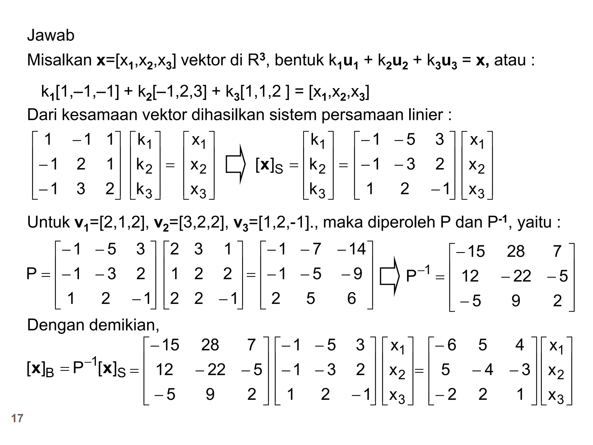 17
Jawab
Misalkan x=[x1,x2,x3] vektor di R3, bentuk k1u1 + k2u2 + k3u3 = x, atau :
k1[1,–1,–1] + k2[–1,2,3] + k3[1,1,2 ] = [x1,x2,x3]
Dari kesamaan vektor dihasilkan sistem persamaan linier :













231
121
111












3
2
1
S
k
k
k
][x










3
2
1
k
k
k










3
2
1
x
x
x













121
231
351










3
2
1
x
x
x
Untuk v1=[2,1,2], v2=[3,2,2], v3=[1,2,-1]., maka diperoleh P dan P-1, yaitu :














121
231
351
P










122
221
132













652
951
1471














295
52212
72815
P 1
S
1
B ][P][ xx 

Dengan demikian,














295
52212
72815













121
231
351










3
2
1
x
x
x










3
2
1
x
x
x














122
345
456
 