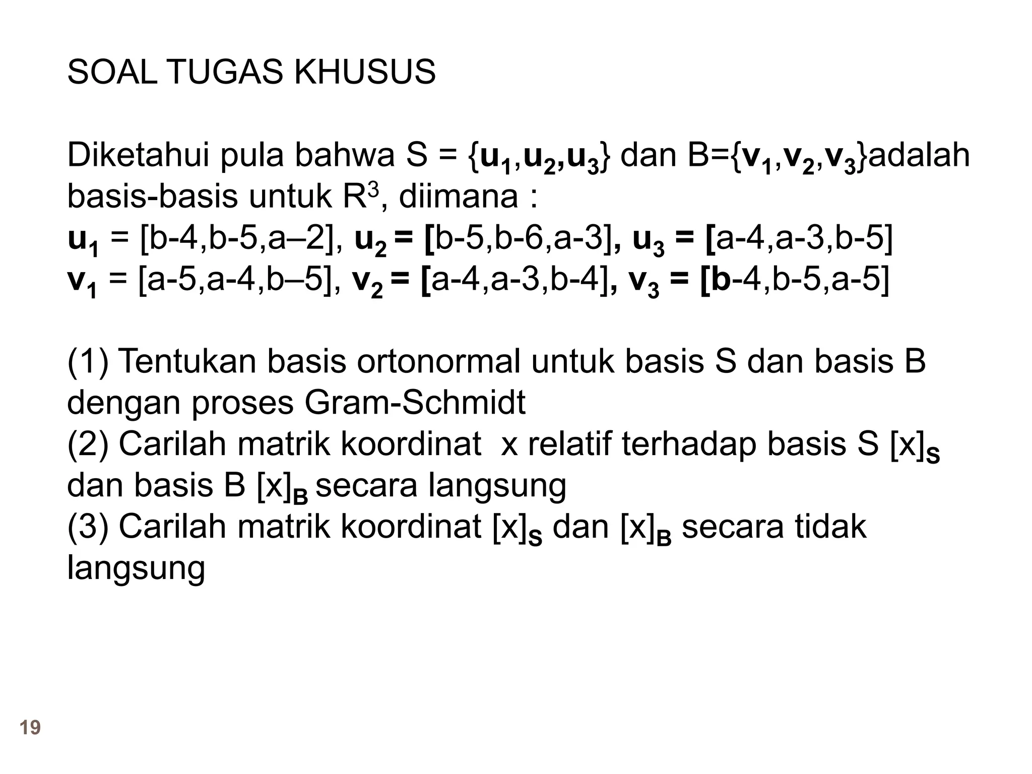 19
SOAL TUGAS KHUSUS
Diketahui pula bahwa S = {u1,u2,u3} dan B={v1,v2,v3}adalah
basis-basis untuk R3, diimana :
u1 = [b-4,b-5,a–2], u2 = [b-5,b-6,a-3], u3 = [a-4,a-3,b-5]
v1 = [a-5,a-4,b–5], v2 = [a-4,a-3,b-4], v3 = [b-4,b-5,a-5]
(1) Tentukan basis ortonormal untuk basis S dan basis B
dengan proses Gram-Schmidt
(2) Carilah matrik koordinat x relatif terhadap basis S [x]S
dan basis B [x]B secara langsung
(3) Carilah matrik koordinat [x]S dan [x]B secara tidak
langsung
 