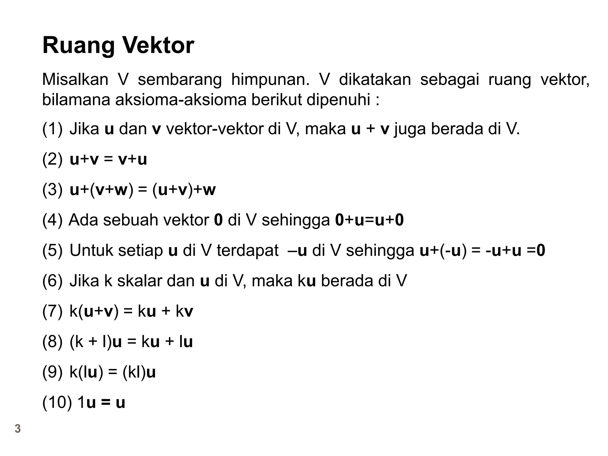 3
Ruang Vektor
Misalkan V sembarang himpunan. V dikatakan sebagai ruang vektor,
bilamana aksioma-aksioma berikut dipenuhi :
(1) Jika u dan v vektor-vektor di V, maka u + v juga berada di V.
(2) u+v = v+u
(3) u+(v+w) = (u+v)+w
(4) Ada sebuah vektor 0 di V sehingga 0+u=u+0
(5) Untuk setiap u di V terdapat –u di V sehingga u+(-u) = -u+u =0
(6) Jika k skalar dan u di V, maka ku berada di V
(7) k(u+v) = ku + kv
(8) (k + l)u = ku + lu
(9) k(lu) = (kl)u
(10) 1u = u
 