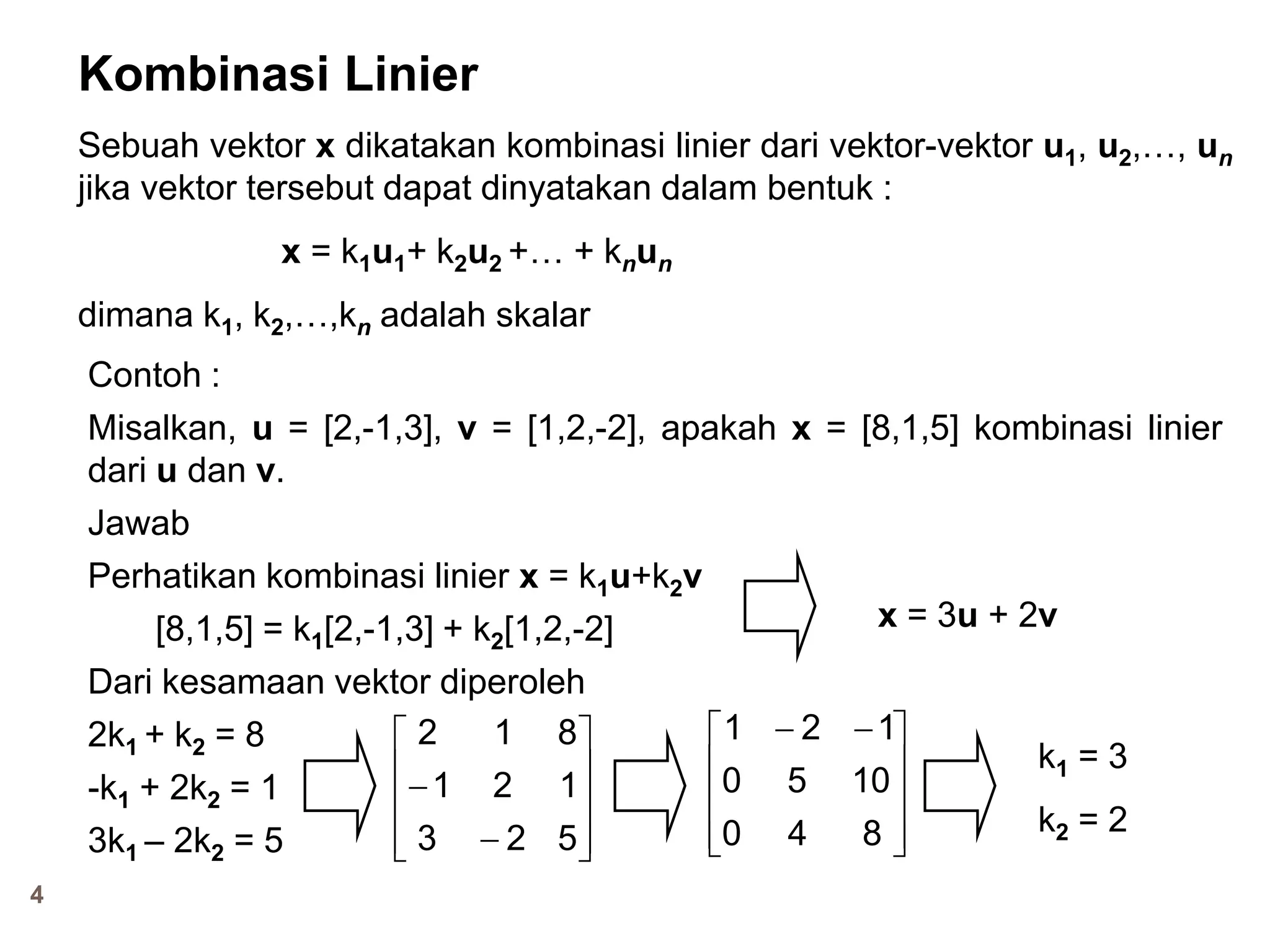 4
Kombinasi Linier
Sebuah vektor x dikatakan kombinasi linier dari vektor-vektor u1, u2,…, un
jika vektor tersebut dapat dinyatakan dalam bentuk :
x = k1u1+ k2u2 +… + knun
dimana k1, k2,…,kn adalah skalar
Contoh :
Misalkan, u = [2,-1,3], v = [1,2,-2], apakah x = [8,1,5] kombinasi linier
dari u dan v.
Jawab
Perhatikan kombinasi linier x = k1u+k2v
[8,1,5] = k1[2,-1,3] + k2[1,2,-2]
Dari kesamaan vektor diperoleh
2k1 + k2 = 8
-k1 + 2k2 = 1
3k1 – 2k2 = 5
k1 = 3
k2 = 2












523
121
812









 
840
1050
121
x = 3u + 2v
 