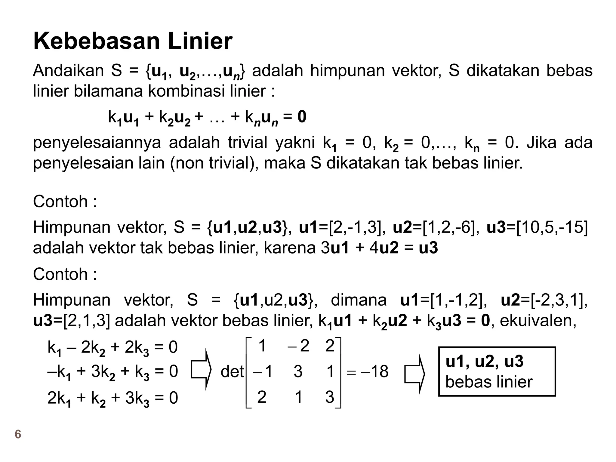 6
Kebebasan Linier
Andaikan S = {u1, u2,…,un} adalah himpunan vektor, S dikatakan bebas
linier bilamana kombinasi linier :
k1u1 + k2u2 + … + knun = 0
penyelesaiannya adalah trivial yakni k1 = 0, k2 = 0,…, kn = 0. Jika ada
penyelesaian lain (non trivial), maka S dikatakan tak bebas linier.
Contoh :
Himpunan vektor, S = {u1,u2,u3}, u1=[2,-1,3], u2=[1,2,-6], u3=[10,5,-15]
adalah vektor tak bebas linier, karena 3u1 + 4u2 = u3
Contoh :
Himpunan vektor, S = {u1,u2,u3}, dimana u1=[1,-1,2], u2=[-2,3,1],
u3=[2,1,3] adalah vektor bebas linier, k1u1 + k2u2 + k3u3 = 0, ekuivalen,
k1 – 2k2 + 2k3 = 0
–k1 + 3k2 + k3 = 0
2k1 + k2 + 3k3 = 0
18
312
131
221
det 












u1, u2, u3
bebas linier
 