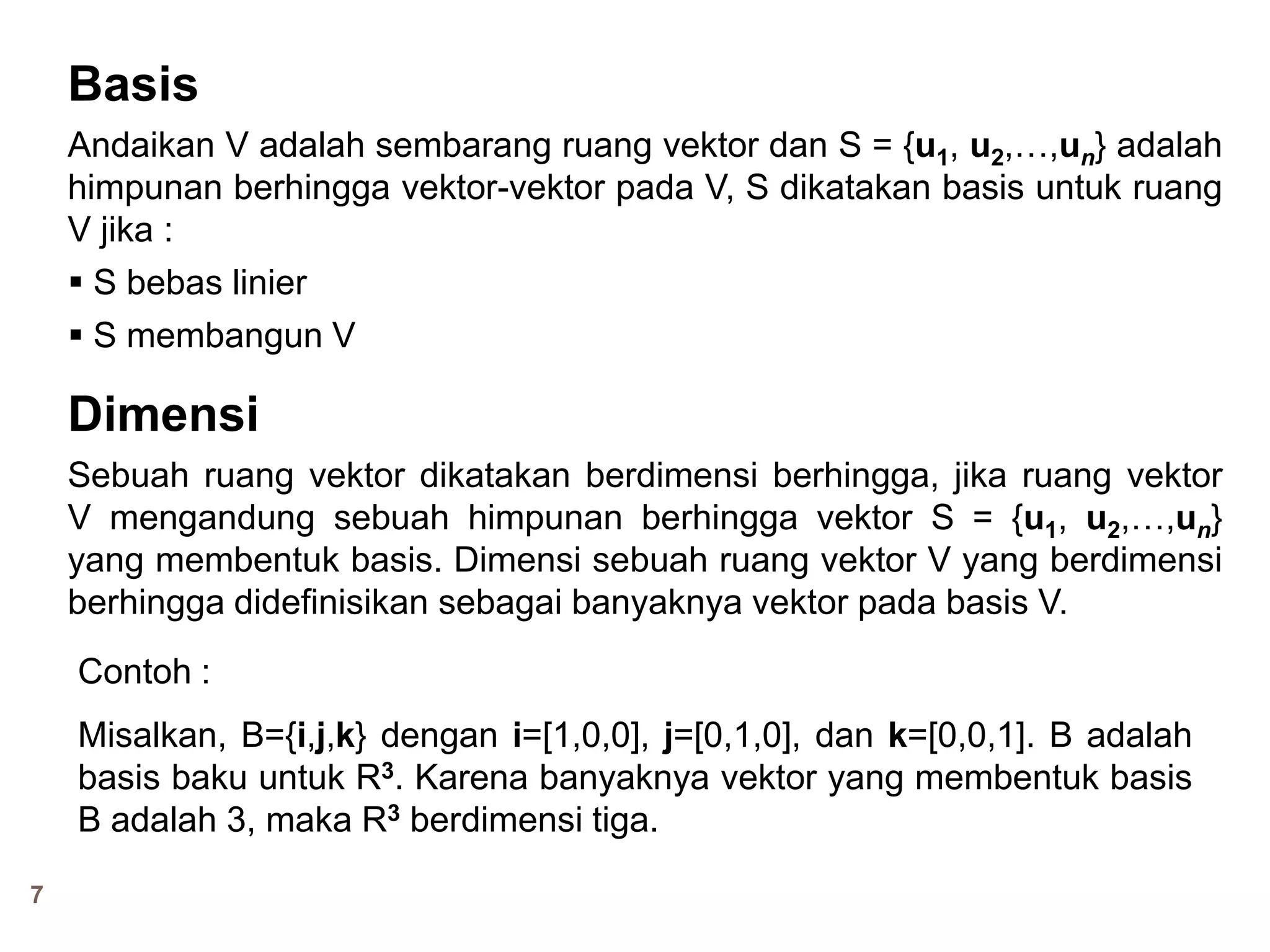7
Basis
Andaikan V adalah sembarang ruang vektor dan S = {u1, u2,…,un} adalah
himpunan berhingga vektor-vektor pada V, S dikatakan basis untuk ruang
V jika :
 S bebas linier
 S membangun V
Dimensi
Sebuah ruang vektor dikatakan berdimensi berhingga, jika ruang vektor
V mengandung sebuah himpunan berhingga vektor S = {u1, u2,…,un}
yang membentuk basis. Dimensi sebuah ruang vektor V yang berdimensi
berhingga didefinisikan sebagai banyaknya vektor pada basis V.
Contoh :
Misalkan, B={i,j,k} dengan i=[1,0,0], j=[0,1,0], dan k=[0,0,1]. B adalah
basis baku untuk R3. Karena banyaknya vektor yang membentuk basis
B adalah 3, maka R3 berdimensi tiga.
 