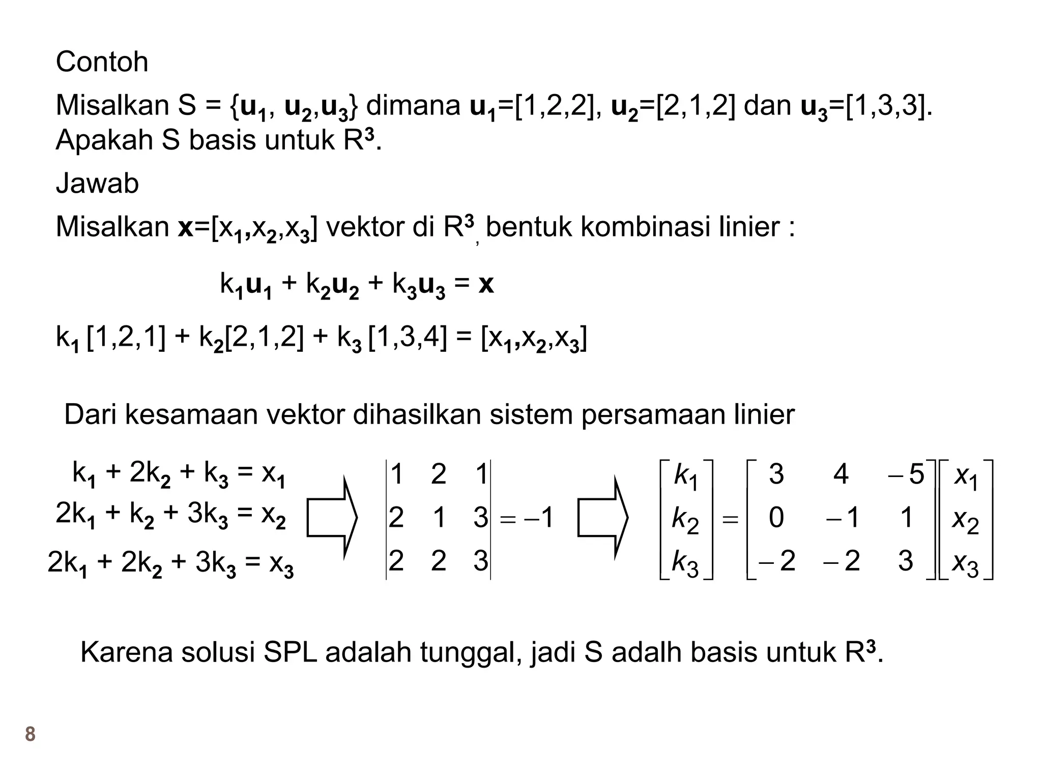 8
Contoh
Misalkan S = {u1, u2,u3} dimana u1=[1,2,2], u2=[2,1,2] dan u3=[1,3,3].
Apakah S basis untuk R3.
Jawab
Misalkan x=[x1,x2,x3] vektor di R3
, bentuk kombinasi linier :
k1u1 + k2u2 + k3u3 = x
k1 [1,2,1] + k2[2,1,2] + k3 [1,3,4] = [x1,x2,x3]
Dari kesamaan vektor dihasilkan sistem persamaan linier
k1 + 2k2 + k3 = x1
2k1 + k2 + 3k3 = x2
2k1 + 2k2 + 3k3 = x3
1
322
312
121



































3
2
1
3
2
1
322
110
543
x
x
x
k
k
k
Karena solusi SPL adalah tunggal, jadi S adalh basis untuk R3.
 