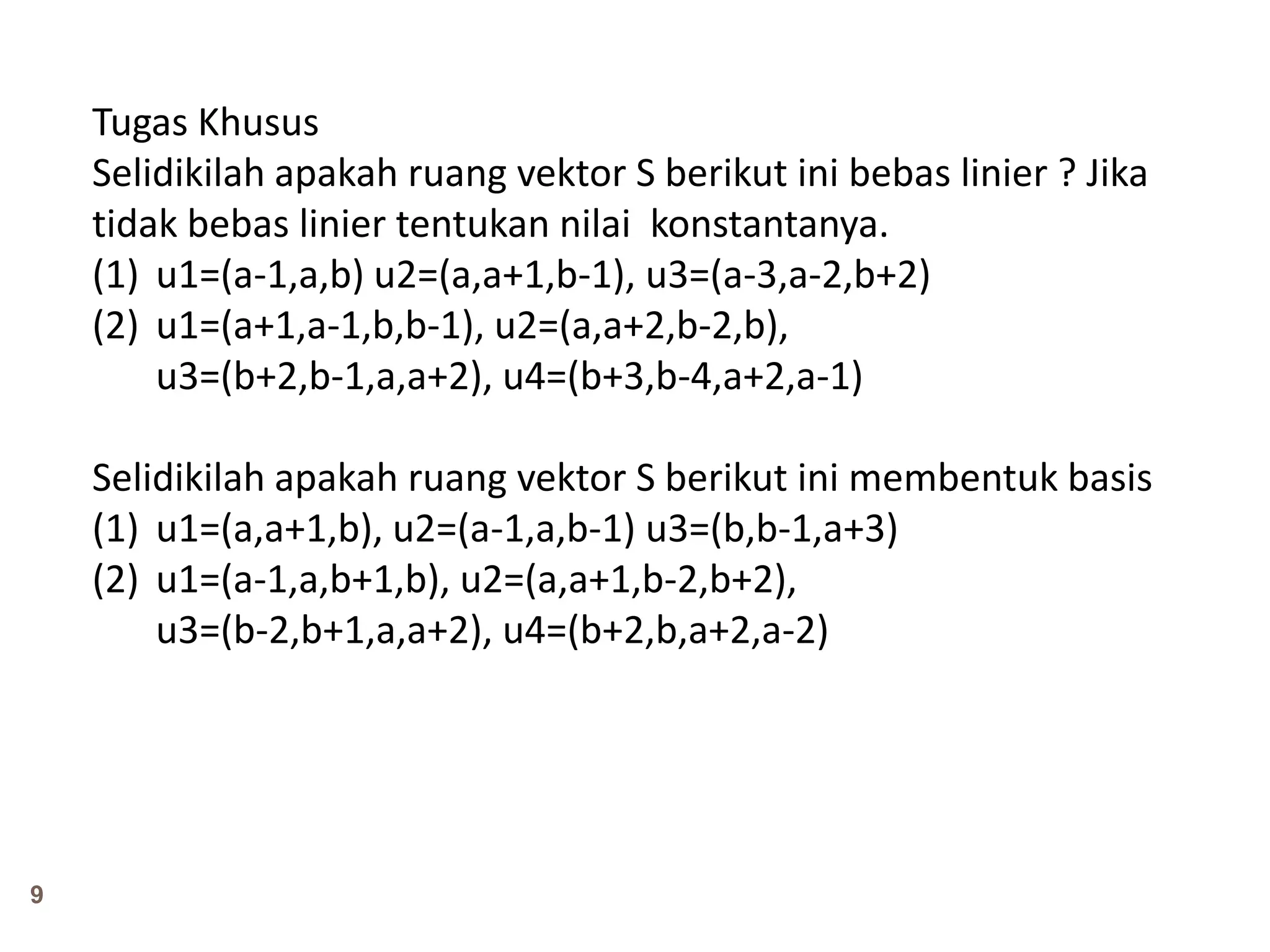 9
Tugas Khusus
Selidikilah apakah ruang vektor S berikut ini bebas linier ? Jika
tidak bebas linier tentukan nilai konstantanya.
(1) u1=(a-1,a,b) u2=(a,a+1,b-1), u3=(a-3,a-2,b+2)
(2) u1=(a+1,a-1,b,b-1), u2=(a,a+2,b-2,b),
u3=(b+2,b-1,a,a+2), u4=(b+3,b-4,a+2,a-1)
Selidikilah apakah ruang vektor S berikut ini membentuk basis
(1) u1=(a,a+1,b), u2=(a-1,a,b-1) u3=(b,b-1,a+3)
(2) u1=(a-1,a,b+1,b), u2=(a,a+1,b-2,b+2),
u3=(b-2,b+1,a,a+2), u4=(b+2,b,a+2,a-2)
 