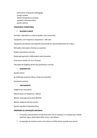 administrar surfactante (100mg/kg)
    corrigir acidose
    manter temperatura corporal
    equilibrio hidroeletrolítico
    aporte calorico

TAQUIPNÉIA TRANSITÓRIA

    •   QUADRO CLINICO

Gemidos expiratórios e cianose (podem estar presentes)

Taquipnéia, com freqüência respiratória > 100 irpm

Taquipnéia persistente sem dispnéia (resolvendo em aproximadamente em 5 dias.)

Retrações intercostais mínimas ou ausentes

Ruídos respiratórios normais

Respiração gemente e BAN podem estar presentes

O processo resolve em 12 a 72 horas

Saturação de Oxigênio dentro dos parâmetros normais

    •   DIAGNÓSTICO

Quadro clinico

Rx (infiltrado pulmonar difuso, fluido nos pulmões).

Gasometria arterial

    •   TRATAMENTO

Oxigênio (se necessário)

Manter jejum se freqüência > 60irpm

Manter saturação de O2 entre 90-95%

Manter ambiente térmico neutro

Manter equilibrio hidroeletrolítico

SÍNDROME DA ASPIRAÇÃO MECONIAL

    •   O mecônio está presente no íleo fecal entre 10-12 semanas e é composto por células
        epiteliais, água, pelo/cabelo fetal, muco e sais biliares.

    •   A aspiração de mecônio ocorre intra útero e é difícil prever quando essa ocorre.
 