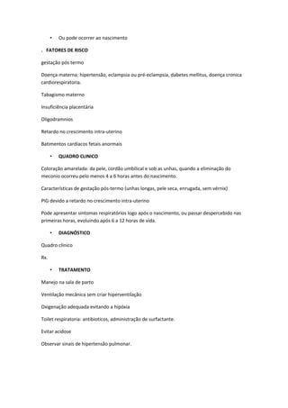 •   Ou pode ocorrer ao nascimento

. FATORES DE RISCO

gestação pós termo

Doença materna: hipertensão, eclampsia ou pré-eclampsia, dabetes mellitus, doença cronica
cardiorespiratoria.

Tabagismo materno

Insuficiência placentária

Oligodramnios

Retardo no crescimento intra-uterino

Batimentos cardíacos fetais anormais

      •   QUADRO CLINICO

Coloração amarelada: da pele, cordão umbilical e sob as unhas, quando a eliminação do
meconio ocorreu pelo menos 4 a 6 horas antes do nascimento.

Características de gestação pós-termo (unhas longas, pele seca, enrugada, sem vérnix)

PIG devido a retardo no crescimento intra-uterino

Pode apresentar sintomas respiratórios logo após o nascimento, ou passar despercebido nas
primeiras horas, evoluindo após 6 a 12 horas de vida.

      •   DIAGNÓSTICO

Quadro clinico

Rx.

      •   TRATAMENTO

Manejo na sala de parto

Ventilação mecânica sem criar hiperventilação

Oxigenação adequada evitando a hipóxia

Toilet respiratoria: antibioticos, administração de surfactante.

Evitar acidose

Observar sinais de hipertensão pulmonar.
 