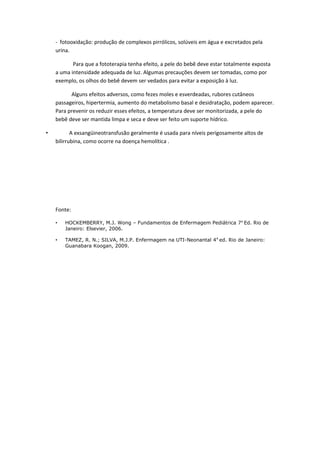 - fotooxidação: produção de complexos pirrólicos, solúveis em água e excretados pela
    urina.

           Para que a fototerapia tenha efeito, a pele do bebê deve estar totalmente exposta
    a uma intensidade adequada de luz. Algumas precauções devem ser tomadas, como por
    exemplo, os olhos do bebê devem ser vedados para evitar a exposição à luz.

          Alguns efeitos adversos, como fezes moles e esverdeadas, rubores cutâneos
    passageiros, hipertermia, aumento do metabolismo basal e desidratação, podem aparecer.
    Para prevenir os reduzir esses efeitos, a temperatura deve ser monitorizada, a pele do
    bebê deve ser mantida limpa e seca e deve ser feito um suporte hídrico.

•          A exsangüineotransfusão geralmente é usada para níveis perigosamente altos de
    bilirrubina, como ocorre na doença hemolítica .




    Fonte:

    •   HOCKEMBERRY, M.J. Wong – Fundamentos de Enfermagem Pediátrica 7 a Ed. Rio de
        Janeiro: Elsevier, 2006.

    •   TAMEZ, R. N.; SILVA, M.J.P. Enfermagem na UTI-Neonantal 4 A ed. Rio de Janeiro:
        Guanabara Koogan, 2009.
 