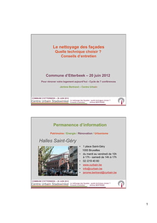 Le nettoyage des façades
                     Quelle technique choisir ?
                       Conseils d’entretien




            Commune d’Etterbeek – 20 juin 2012
        Pour rénover votre logement aujourd’hui - Cycle de 7 conférences

                         Jérôme Bertrand – Centre Urbain



COMMUNE D’ETTERBEEK – 20 JUIN 2012
                                     Le nettoyage des façades : quelle technique choisir ?
                                                                            1
                                     Conseils d’entretien - Jérôme BERTRAND




                   Permanence d’information
                Patrimoine / Energie / Rénovation / Urbanisme


      Halles Saint-Géry
                                                 •  1 place Saint-Géry
                                                    1000 Bruxelles
                                                 •  du mardi au vendredi de 10h
                                                    à 17h - samedi de 14h à 17h
                                                 •  02 /219 40 60
                                                 •  www.curbain.be
                                                 •  info@curbain.be
                                                 •  jerome.bertrand@curbain.be


COMMUNE D’ETTERBEEK – 20 JUIN 2012
                                     Le nettoyage des façades : quelle technique choisir ?
                                     Conseils d’entretien - Jérôme BERTRAND




                                                                                             1
 