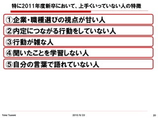 特に2011年度新卒において、上手くいっていない人の特徴

   ①企業・職種選びの視点が甘い人
   ②内定につながる行動をしていない人
   ③行動が雑な人
   ④聞いたことを学習しない人
   ⑤自分の言葉で語れていない人




Yohei Tsunemi        2010/6/23         20
 