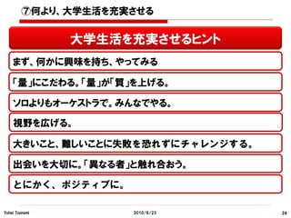 ⑦何より、大学生活を充実させる


                大学生活を充実させるヒント
    まず、何かに興味を持ち、やってみる

    「量」にこだわる。「量」が「質」を上げる。

    ソロよりもオーケストラで。みんなでやる。

    視野を広げる。

    大きいこと、難しいことに失敗を恐れずにチャレンジする。

    出会いを大切に。「異なる者」と触れ合おう。

    とにかく、ポジティブに。

Yohei Tsunemi        2010/6/23    28
 