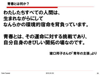 青春とは何か？

  わたしたちすべての人間は、
  生まれながらにして
  なんらかの環境的宿命を背負っています。

  青春とは、その運命に対する挑戦であり、
  自分自身のきびしい開拓の場なのです。

                      猪口邦子さんの「青年の主張」より




Yohei Tsunemi     2010/6/23              30
 